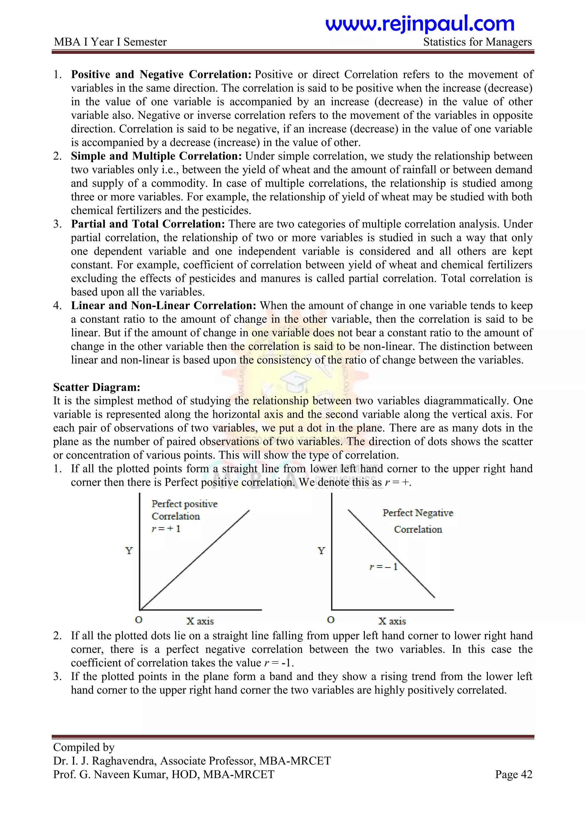 MBA I Year I Semester Statistics for Managers
Compiled by
Dr. I. J. Raghavendra, Associate Professor, MBA-MRCET
Prof. G. Naveen Kumar, HOD, MBA-MRCET Page 42
1. Positive and Negative Correlation: Positive or direct Correlation refers to the movement of
variables in the same direction. The correlation is said to be positive when the increase (decrease)
in the value of one variable is accompanied by an increase (decrease) in the value of other
variable also. Negative or inverse correlation refers to the movement of the variables in opposite
direction. Correlation is said to be negative, if an increase (decrease) in the value of one variable
is accompanied by a decrease (increase) in the value of other.
2. Simple and Multiple Correlation: Under simple correlation, we study the relationship between
two variables only i.e., between the yield of wheat and the amount of rainfall or between demand
and supply of a commodity. In case of multiple correlations, the relationship is studied among
three or more variables. For example, the relationship of yield of wheat may be studied with both
chemical fertilizers and the pesticides.
3. Partial and Total Correlation: There are two categories of multiple correlation analysis. Under
partial correlation, the relationship of two or more variables is studied in such a way that only
one dependent variable and one independent variable is considered and all others are kept
constant. For example, coefficient of correlation between yield of wheat and chemical fertilizers
excluding the effects of pesticides and manures is called partial correlation. Total correlation is
based upon all the variables.
4. Linear and Non-Linear Correlation: When the amount of change in one variable tends to keep
a constant ratio to the amount of change in the other variable, then the correlation is said to be
linear. But if the amount of change in one variable does not bear a constant ratio to the amount of
change in the other variable then the correlation is said to be non-linear. The distinction between
linear and non-linear is based upon the consistency of the ratio of change between the variables.
Scatter Diagram:
It is the simplest method of studying the relationship between two variables diagrammatically. One
variable is represented along the horizontal axis and the second variable along the vertical axis. For
each pair of observations of two variables, we put a dot in the plane. There are as many dots in the
plane as the number of paired observations of two variables. The direction of dots shows the scatter
or concentration of various points. This will show the type of correlation.
1. If all the plotted points form a straight line from lower left hand corner to the upper right hand
corner then there is Perfect positive correlation. We denote this as r = +.
2. If all the plotted dots lie on a straight line falling from upper left hand corner to lower right hand
corner, there is a perfect negative correlation between the two variables. In this case the
coefficient of correlation takes the value r = -1.
3. If the plotted points in the plane form a band and they show a rising trend from the lower left
hand corner to the upper right hand corner the two variables are highly positively correlated.
www.rejinpaul.com
 
