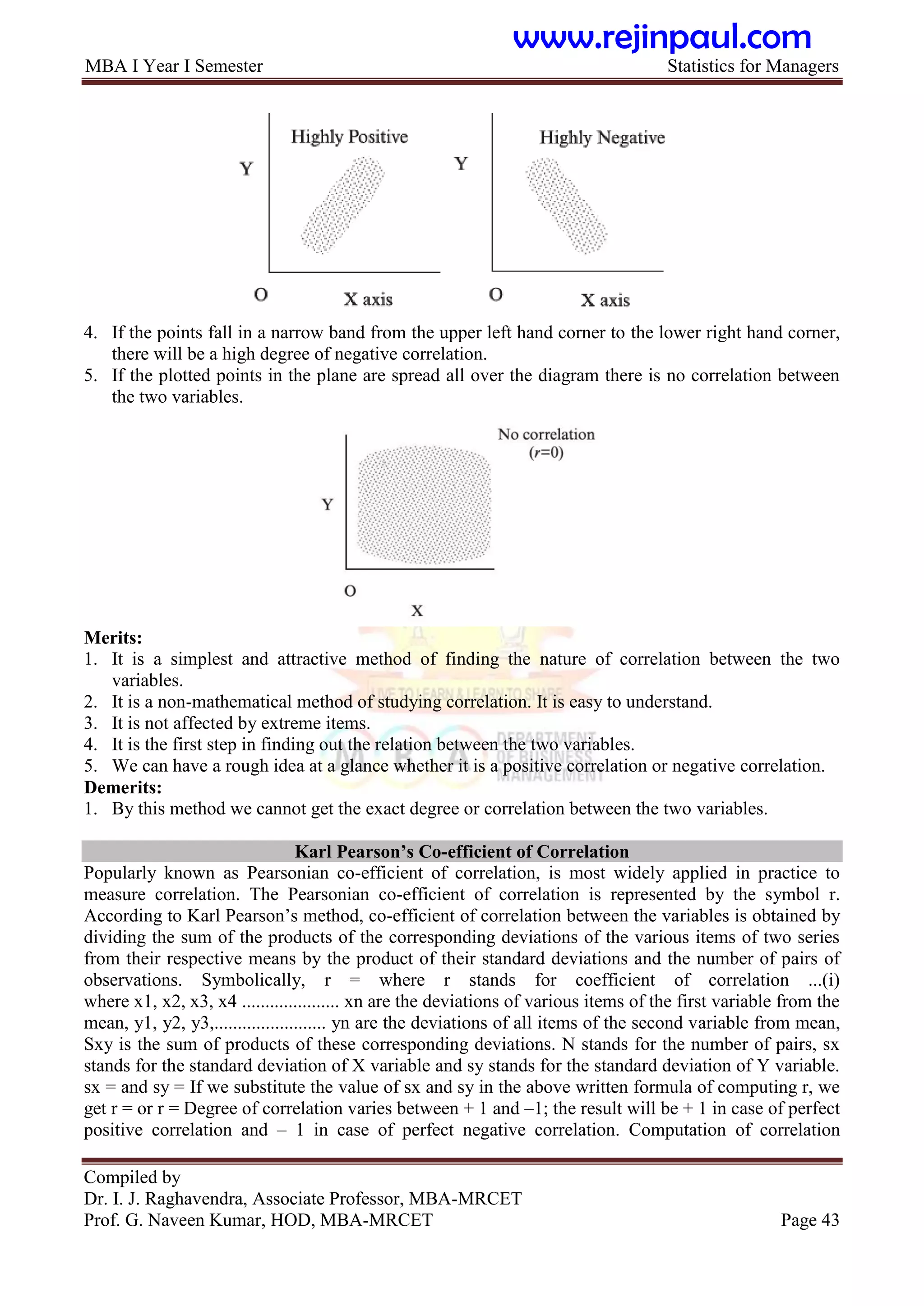 MBA I Year I Semester Statistics for Managers
Compiled by
Dr. I. J. Raghavendra, Associate Professor, MBA-MRCET
Prof. G. Naveen Kumar, HOD, MBA-MRCET Page 43
4. If the points fall in a narrow band from the upper left hand corner to the lower right hand corner,
there will be a high degree of negative correlation.
5. If the plotted points in the plane are spread all over the diagram there is no correlation between
the two variables.
Merits:
1. It is a simplest and attractive method of finding the nature of correlation between the two
variables.
2. It is a non-mathematical method of studying correlation. It is easy to understand.
3. It is not affected by extreme items.
4. It is the first step in finding out the relation between the two variables.
5. We can have a rough idea at a glance whether it is a positive correlation or negative correlation.
Demerits:
1. By this method we cannot get the exact degree or correlation between the two variables.
Karl Pearson‟s Co-efficient of Correlation
Popularly known as Pearsonian co-efficient of correlation, is most widely applied in practice to
measure correlation. The Pearsonian co-efficient of correlation is represented by the symbol r.
According to Karl Pearson‟s method, co-efficient of correlation between the variables is obtained by
dividing the sum of the products of the corresponding deviations of the various items of two series
from their respective means by the product of their standard deviations and the number of pairs of
observations. Symbolically, r = where r stands for coefficient of correlation ...(i)
where x1, x2, x3, x4 ..................... xn are the deviations of various items of the first variable from the
mean, y1, y2, y3,........................ yn are the deviations of all items of the second variable from mean,
Sxy is the sum of products of these corresponding deviations. N stands for the number of pairs, sx
stands for the standard deviation of X variable and sy stands for the standard deviation of Y variable.
sx = and sy = If we substitute the value of sx and sy in the above written formula of computing r, we
get r = or r = Degree of correlation varies between + 1 and –1; the result will be + 1 in case of perfect
positive correlation and – 1 in case of perfect negative correlation. Computation of correlation
www.rejinpaul.com
 