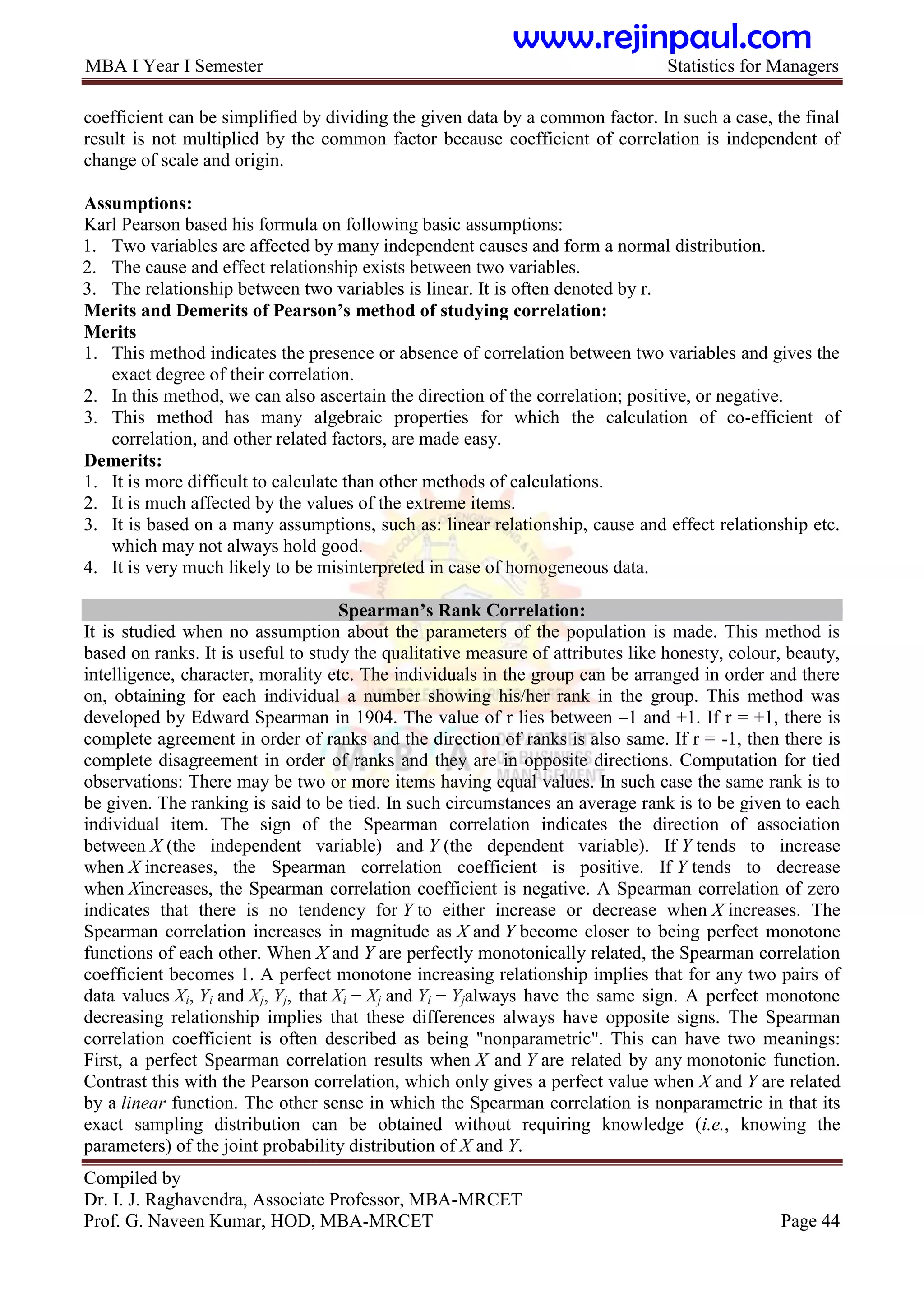 MBA I Year I Semester Statistics for Managers
Compiled by
Dr. I. J. Raghavendra, Associate Professor, MBA-MRCET
Prof. G. Naveen Kumar, HOD, MBA-MRCET Page 44
coefficient can be simplified by dividing the given data by a common factor. In such a case, the final
result is not multiplied by the common factor because coefficient of correlation is independent of
change of scale and origin.
Assumptions:
Karl Pearson based his formula on following basic assumptions:
1. Two variables are affected by many independent causes and form a normal distribution.
2. The cause and effect relationship exists between two variables.
3. The relationship between two variables is linear. It is often denoted by r.
Merits and Demerits of Pearson‟s method of studying correlation:
Merits
1. This method indicates the presence or absence of correlation between two variables and gives the
exact degree of their correlation.
2. In this method, we can also ascertain the direction of the correlation; positive, or negative.
3. This method has many algebraic properties for which the calculation of co-efficient of
correlation, and other related factors, are made easy.
Demerits:
1. It is more difficult to calculate than other methods of calculations.
2. It is much affected by the values of the extreme items.
3. It is based on a many assumptions, such as: linear relationship, cause and effect relationship etc.
which may not always hold good.
4. It is very much likely to be misinterpreted in case of homogeneous data.
Spearman‟s Rank Correlation:
It is studied when no assumption about the parameters of the population is made. This method is
based on ranks. It is useful to study the qualitative measure of attributes like honesty, colour, beauty,
intelligence, character, morality etc. The individuals in the group can be arranged in order and there
on, obtaining for each individual a number showing his/her rank in the group. This method was
developed by Edward Spearman in 1904. The value of r lies between –1 and +1. If r = +1, there is
complete agreement in order of ranks and the direction of ranks is also same. If r = -1, then there is
complete disagreement in order of ranks and they are in opposite directions. Computation for tied
observations: There may be two or more items having equal values. In such case the same rank is to
be given. The ranking is said to be tied. In such circumstances an average rank is to be given to each
individual item. The sign of the Spearman correlation indicates the direction of association
between X (the independent variable) and Y (the dependent variable). If Y tends to increase
when X increases, the Spearman correlation coefficient is positive. If Y tends to decrease
when Xincreases, the Spearman correlation coefficient is negative. A Spearman correlation of zero
indicates that there is no tendency for Y to either increase or decrease when X increases. The
Spearman correlation increases in magnitude as X and Y become closer to being perfect monotone
functions of each other. When X and Y are perfectly monotonically related, the Spearman correlation
coefficient becomes 1. A perfect monotone increasing relationship implies that for any two pairs of
data values Xi, Yi and Xj, Yj, that Xi − Xj and Yi − Yjalways have the same sign. A perfect monotone
decreasing relationship implies that these differences always have opposite signs. The Spearman
correlation coefficient is often described as being "nonparametric". This can have two meanings:
First, a perfect Spearman correlation results when X and Y are related by any monotonic function.
Contrast this with the Pearson correlation, which only gives a perfect value when X and Y are related
by a linear function. The other sense in which the Spearman correlation is nonparametric in that its
exact sampling distribution can be obtained without requiring knowledge (i.e., knowing the
parameters) of the joint probability distribution of X and Y.
www.rejinpaul.com
 