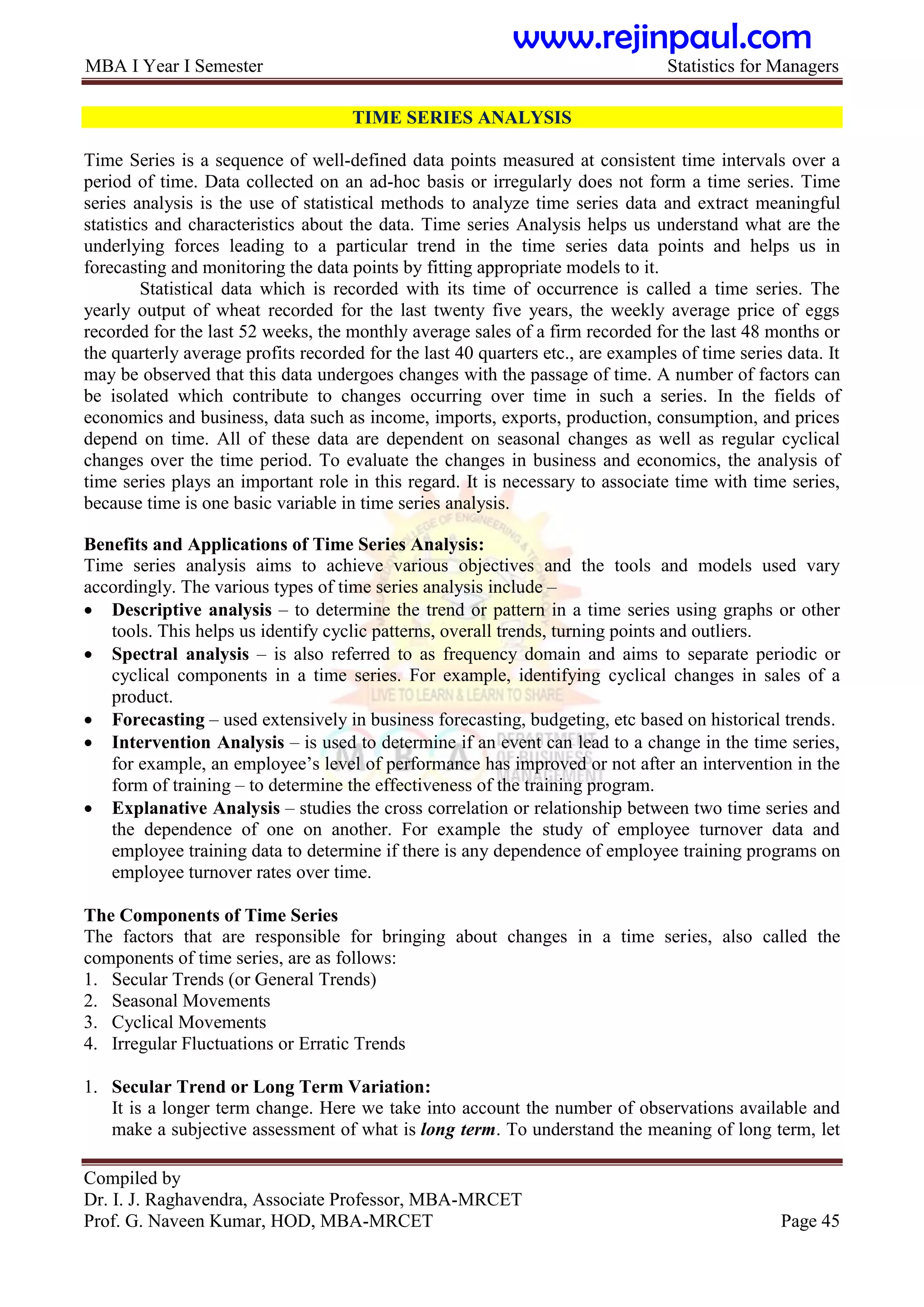 MBA I Year I Semester Statistics for Managers
Compiled by
Dr. I. J. Raghavendra, Associate Professor, MBA-MRCET
Prof. G. Naveen Kumar, HOD, MBA-MRCET Page 45
TIME SERIES ANALYSIS
Time Series is a sequence of well-defined data points measured at consistent time intervals over a
period of time. Data collected on an ad-hoc basis or irregularly does not form a time series. Time
series analysis is the use of statistical methods to analyze time series data and extract meaningful
statistics and characteristics about the data. Time series Analysis helps us understand what are the
underlying forces leading to a particular trend in the time series data points and helps us in
forecasting and monitoring the data points by fitting appropriate models to it.
Statistical data which is recorded with its time of occurrence is called a time series. The
yearly output of wheat recorded for the last twenty five years, the weekly average price of eggs
recorded for the last 52 weeks, the monthly average sales of a firm recorded for the last 48 months or
the quarterly average profits recorded for the last 40 quarters etc., are examples of time series data. It
may be observed that this data undergoes changes with the passage of time. A number of factors can
be isolated which contribute to changes occurring over time in such a series. In the fields of
economics and business, data such as income, imports, exports, production, consumption, and prices
depend on time. All of these data are dependent on seasonal changes as well as regular cyclical
changes over the time period. To evaluate the changes in business and economics, the analysis of
time series plays an important role in this regard. It is necessary to associate time with time series,
because time is one basic variable in time series analysis.
Benefits and Applications of Time Series Analysis:
Time series analysis aims to achieve various objectives and the tools and models used vary
accordingly. The various types of time series analysis include –
 Descriptive analysis – to determine the trend or pattern in a time series using graphs or other
tools. This helps us identify cyclic patterns, overall trends, turning points and outliers.
 Spectral analysis – is also referred to as frequency domain and aims to separate periodic or
cyclical components in a time series. For example, identifying cyclical changes in sales of a
product.
 Forecasting – used extensively in business forecasting, budgeting, etc based on historical trends.
 Intervention Analysis – is used to determine if an event can lead to a change in the time series,
for example, an employee‟s level of performance has improved or not after an intervention in the
form of training – to determine the effectiveness of the training program.
 Explanative Analysis – studies the cross correlation or relationship between two time series and
the dependence of one on another. For example the study of employee turnover data and
employee training data to determine if there is any dependence of employee training programs on
employee turnover rates over time.
The Components of Time Series
The factors that are responsible for bringing about changes in a time series, also called the
components of time series, are as follows:
1. Secular Trends (or General Trends)
2. Seasonal Movements
3. Cyclical Movements
4. Irregular Fluctuations or Erratic Trends
1. Secular Trend or Long Term Variation:
It is a longer term change. Here we take into account the number of observations available and
make a subjective assessment of what is long term. To understand the meaning of long term, let
www.rejinpaul.com
 
