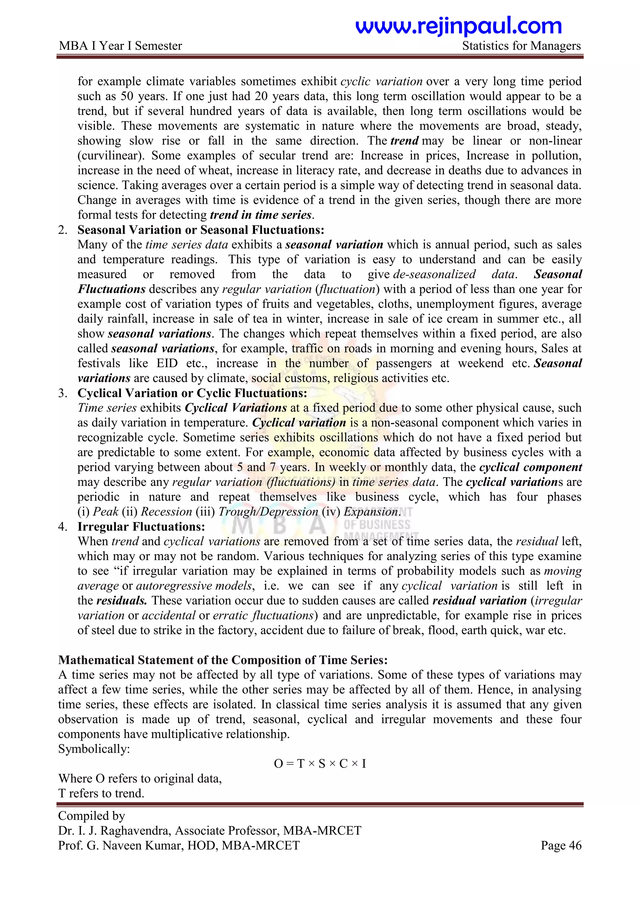 MBA I Year I Semester Statistics for Managers
Compiled by
Dr. I. J. Raghavendra, Associate Professor, MBA-MRCET
Prof. G. Naveen Kumar, HOD, MBA-MRCET Page 46
for example climate variables sometimes exhibit cyclic variation over a very long time period
such as 50 years. If one just had 20 years data, this long term oscillation would appear to be a
trend, but if several hundred years of data is available, then long term oscillations would be
visible. These movements are systematic in nature where the movements are broad, steady,
showing slow rise or fall in the same direction. The trend may be linear or non-linear
(curvilinear). Some examples of secular trend are: Increase in prices, Increase in pollution,
increase in the need of wheat, increase in literacy rate, and decrease in deaths due to advances in
science. Taking averages over a certain period is a simple way of detecting trend in seasonal data.
Change in averages with time is evidence of a trend in the given series, though there are more
formal tests for detecting trend in time series.
2. Seasonal Variation or Seasonal Fluctuations:
Many of the time series data exhibits a seasonal variation which is annual period, such as sales
and temperature readings. This type of variation is easy to understand and can be easily
measured or removed from the data to give de-seasonalized data. Seasonal
Fluctuations describes any regular variation (fluctuation) with a period of less than one year for
example cost of variation types of fruits and vegetables, cloths, unemployment figures, average
daily rainfall, increase in sale of tea in winter, increase in sale of ice cream in summer etc., all
show seasonal variations. The changes which repeat themselves within a fixed period, are also
called seasonal variations, for example, traffic on roads in morning and evening hours, Sales at
festivals like EID etc., increase in the number of passengers at weekend etc. Seasonal
variations are caused by climate, social customs, religious activities etc.
3. Cyclical Variation or Cyclic Fluctuations:
Time series exhibits Cyclical Variations at a fixed period due to some other physical cause, such
as daily variation in temperature. Cyclical variation is a non-seasonal component which varies in
recognizable cycle. Sometime series exhibits oscillations which do not have a fixed period but
are predictable to some extent. For example, economic data affected by business cycles with a
period varying between about 5 and 7 years. In weekly or monthly data, the cyclical component
may describe any regular variation (fluctuations) in time series data. The cyclical variations are
periodic in nature and repeat themselves like business cycle, which has four phases
(i) Peak (ii) Recession (iii) Trough/Depression (iv) Expansion.
4. Irregular Fluctuations:
When trend and cyclical variations are removed from a set of time series data, the residual left,
which may or may not be random. Various techniques for analyzing series of this type examine
to see “if irregular variation may be explained in terms of probability models such as moving
average or autoregressive models, i.e. we can see if any cyclical variation is still left in
the residuals. These variation occur due to sudden causes are called residual variation (irregular
variation or accidental or erratic fluctuations) and are unpredictable, for example rise in prices
of steel due to strike in the factory, accident due to failure of break, flood, earth quick, war etc.
Mathematical Statement of the Composition of Time Series:
A time series may not be affected by all type of variations. Some of these types of variations may
affect a few time series, while the other series may be affected by all of them. Hence, in analysing
time series, these effects are isolated. In classical time series analysis it is assumed that any given
observation is made up of trend, seasonal, cyclical and irregular movements and these four
components have multiplicative relationship.
Symbolically:
O = T × S × C × I
Where O refers to original data,
T refers to trend.
www.rejinpaul.com
 