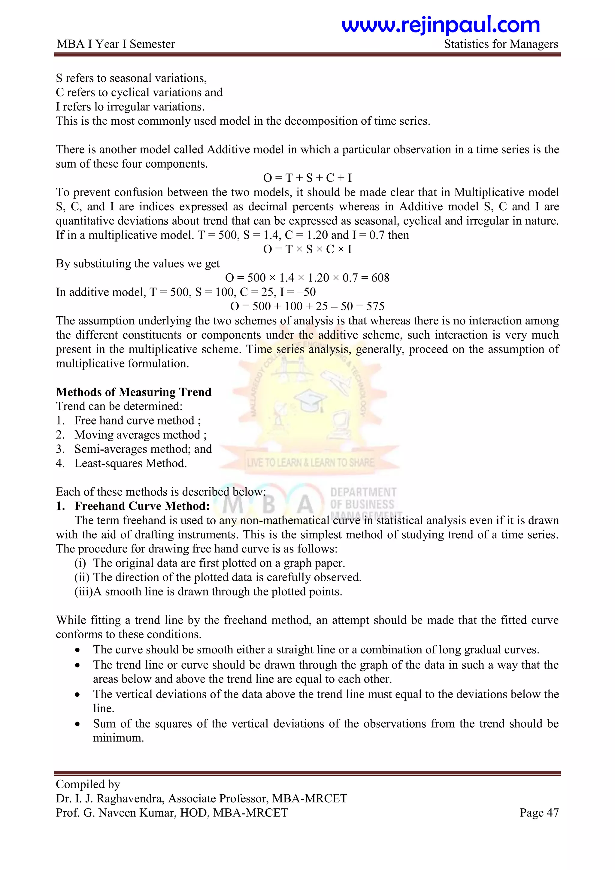 MBA I Year I Semester Statistics for Managers
Compiled by
Dr. I. J. Raghavendra, Associate Professor, MBA-MRCET
Prof. G. Naveen Kumar, HOD, MBA-MRCET Page 47
S refers to seasonal variations,
C refers to cyclical variations and
I refers lo irregular variations.
This is the most commonly used model in the decomposition of time series.
There is another model called Additive model in which a particular observation in a time series is the
sum of these four components.
O = T + S + C + I
To prevent confusion between the two models, it should be made clear that in Multiplicative model
S, C, and I are indices expressed as decimal percents whereas in Additive model S, C and I are
quantitative deviations about trend that can be expressed as seasonal, cyclical and irregular in nature.
If in a multiplicative model. T = 500, S = 1.4, C = 1.20 and I = 0.7 then
O = T × S × C × I
By substituting the values we get
O = 500 × 1.4 × 1.20 × 0.7 = 608
In additive model, T = 500, S = 100, C = 25, I = –50
O = 500 + 100 + 25 – 50 = 575
The assumption underlying the two schemes of analysis is that whereas there is no interaction among
the different constituents or components under the additive scheme, such interaction is very much
present in the multiplicative scheme. Time series analysis, generally, proceed on the assumption of
multiplicative formulation.
Methods of Measuring Trend
Trend can be determined:
1. Free hand curve method ;
2. Moving averages method ;
3. Semi-averages method; and
4. Least-squares Method.
Each of these methods is described below:
1. Freehand Curve Method:
The term freehand is used to any non-mathematical curve in statistical analysis even if it is drawn
with the aid of drafting instruments. This is the simplest method of studying trend of a time series.
The procedure for drawing free hand curve is as follows:
(i) The original data are first plotted on a graph paper.
(ii) The direction of the plotted data is carefully observed.
(iii)A smooth line is drawn through the plotted points.
While fitting a trend line by the freehand method, an attempt should be made that the fitted curve
conforms to these conditions.
 The curve should be smooth either a straight line or a combination of long gradual curves.
 The trend line or curve should be drawn through the graph of the data in such a way that the
areas below and above the trend line are equal to each other.
 The vertical deviations of the data above the trend line must equal to the deviations below the
line.
 Sum of the squares of the vertical deviations of the observations from the trend should be
minimum.
www.rejinpaul.com
 