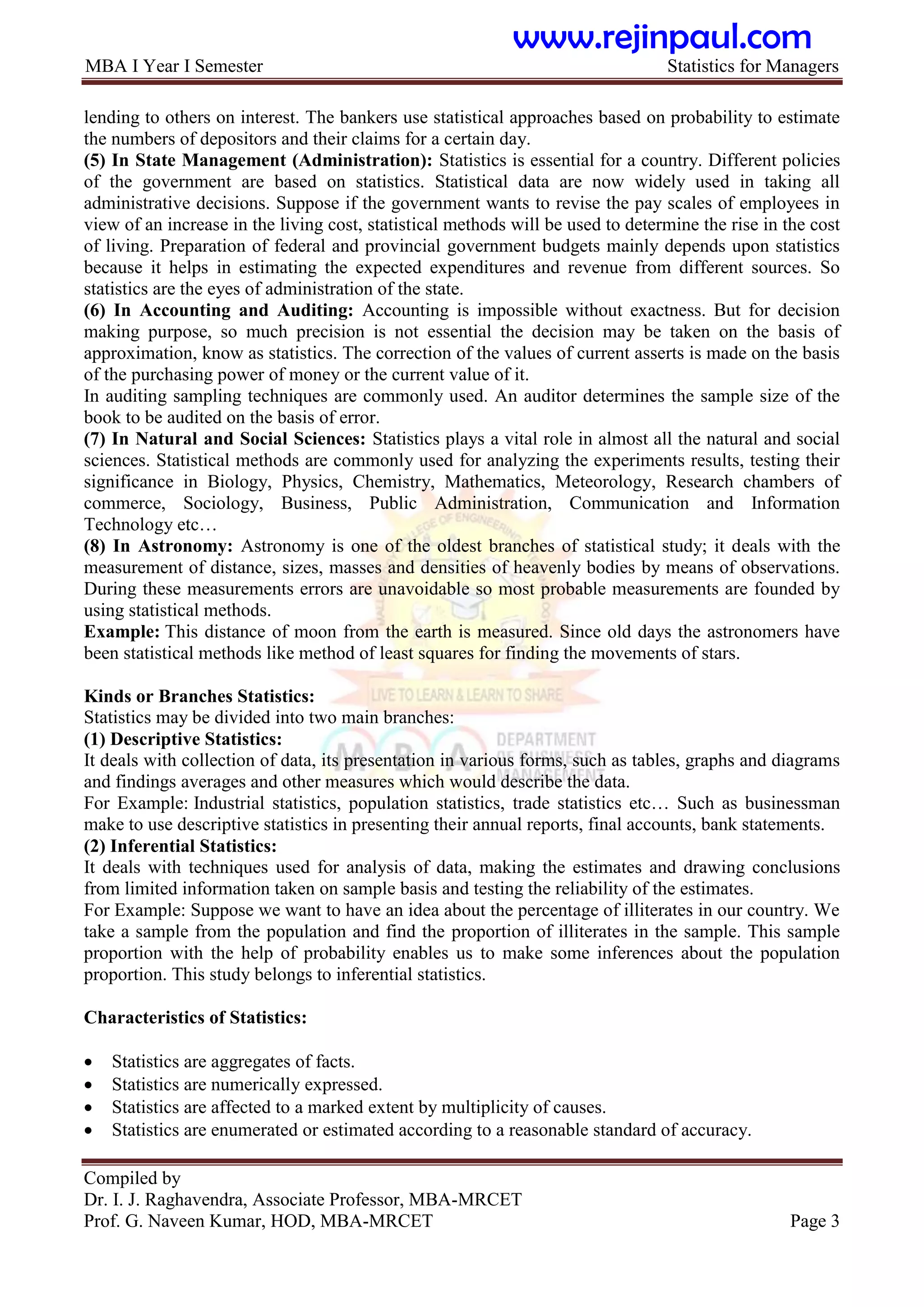 MBA I Year I Semester Statistics for Managers
Compiled by
Dr. I. J. Raghavendra, Associate Professor, MBA-MRCET
Prof. G. Naveen Kumar, HOD, MBA-MRCET Page 3
lending to others on interest. The bankers use statistical approaches based on probability to estimate
the numbers of depositors and their claims for a certain day.
(5) In State Management (Administration): Statistics is essential for a country. Different policies
of the government are based on statistics. Statistical data are now widely used in taking all
administrative decisions. Suppose if the government wants to revise the pay scales of employees in
view of an increase in the living cost, statistical methods will be used to determine the rise in the cost
of living. Preparation of federal and provincial government budgets mainly depends upon statistics
because it helps in estimating the expected expenditures and revenue from different sources. So
statistics are the eyes of administration of the state.
(6) In Accounting and Auditing: Accounting is impossible without exactness. But for decision
making purpose, so much precision is not essential the decision may be taken on the basis of
approximation, know as statistics. The correction of the values of current asserts is made on the basis
of the purchasing power of money or the current value of it.
In auditing sampling techniques are commonly used. An auditor determines the sample size of the
book to be audited on the basis of error.
(7) In Natural and Social Sciences: Statistics plays a vital role in almost all the natural and social
sciences. Statistical methods are commonly used for analyzing the experiments results, testing their
significance in Biology, Physics, Chemistry, Mathematics, Meteorology, Research chambers of
commerce, Sociology, Business, Public Administration, Communication and Information
Technology etc…
(8) In Astronomy: Astronomy is one of the oldest branches of statistical study; it deals with the
measurement of distance, sizes, masses and densities of heavenly bodies by means of observations.
During these measurements errors are unavoidable so most probable measurements are founded by
using statistical methods.
Example: This distance of moon from the earth is measured. Since old days the astronomers have
been statistical methods like method of least squares for finding the movements of stars.
Kinds or Branches Statistics:
Statistics may be divided into two main branches:
(1) Descriptive Statistics:
It deals with collection of data, its presentation in various forms, such as tables, graphs and diagrams
and findings averages and other measures which would describe the data.
For Example: Industrial statistics, population statistics, trade statistics etc… Such as businessman
make to use descriptive statistics in presenting their annual reports, final accounts, bank statements.
(2) Inferential Statistics:
It deals with techniques used for analysis of data, making the estimates and drawing conclusions
from limited information taken on sample basis and testing the reliability of the estimates.
For Example: Suppose we want to have an idea about the percentage of illiterates in our country. We
take a sample from the population and find the proportion of illiterates in the sample. This sample
proportion with the help of probability enables us to make some inferences about the population
proportion. This study belongs to inferential statistics.
Characteristics of Statistics:
 Statistics are aggregates of facts.
 Statistics are numerically expressed.
 Statistics are affected to a marked extent by multiplicity of causes.
 Statistics are enumerated or estimated according to a reasonable standard of accuracy.
www.rejinpaul.com
 