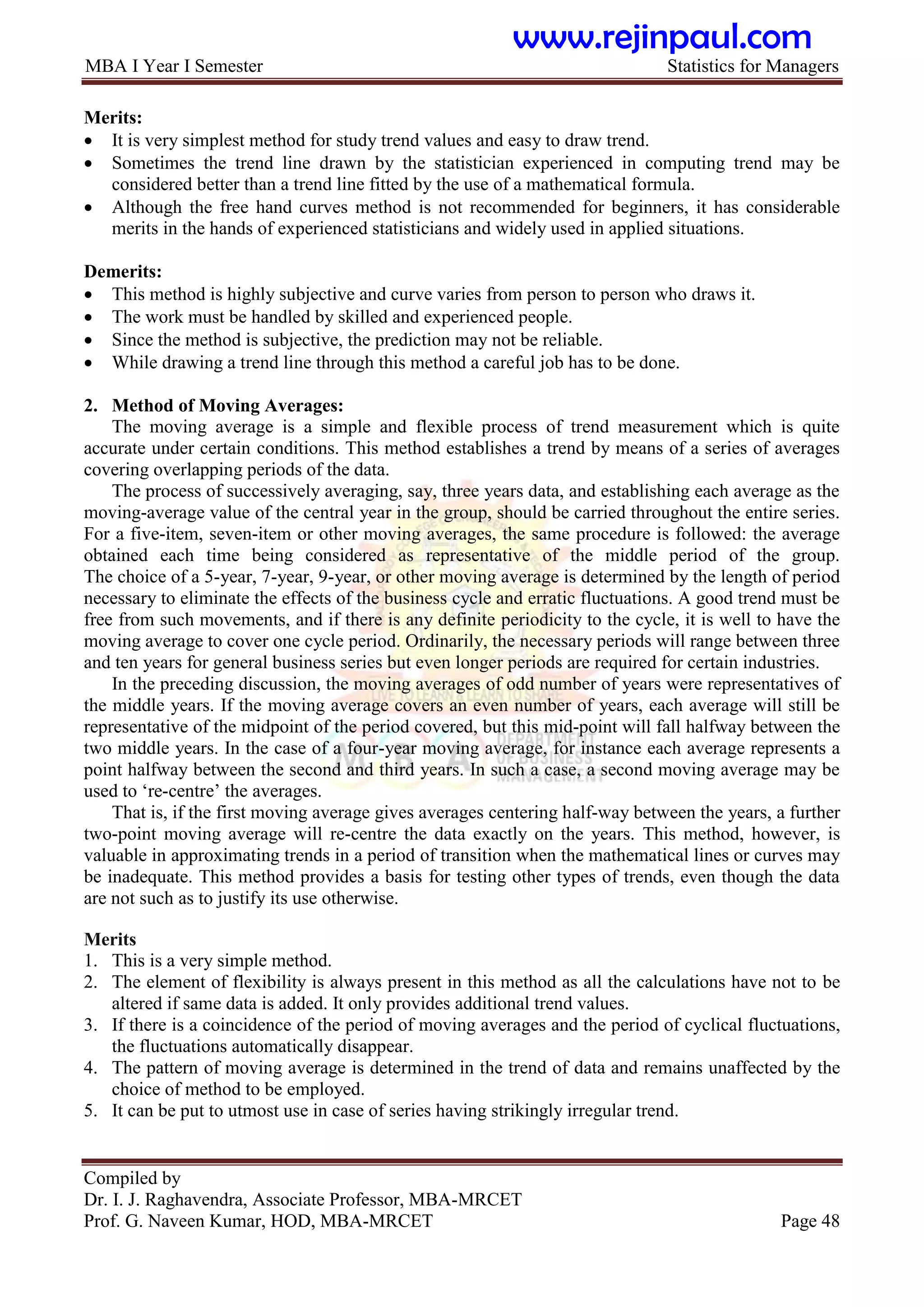 MBA I Year I Semester Statistics for Managers
Compiled by
Dr. I. J. Raghavendra, Associate Professor, MBA-MRCET
Prof. G. Naveen Kumar, HOD, MBA-MRCET Page 48
Merits:
 It is very simplest method for study trend values and easy to draw trend.
 Sometimes the trend line drawn by the statistician experienced in computing trend may be
considered better than a trend line fitted by the use of a mathematical formula.
 Although the free hand curves method is not recommended for beginners, it has considerable
merits in the hands of experienced statisticians and widely used in applied situations.
Demerits:
 This method is highly subjective and curve varies from person to person who draws it.
 The work must be handled by skilled and experienced people.
 Since the method is subjective, the prediction may not be reliable.
 While drawing a trend line through this method a careful job has to be done.
2. Method of Moving Averages:
The moving average is a simple and flexible process of trend measurement which is quite
accurate under certain conditions. This method establishes a trend by means of a series of averages
covering overlapping periods of the data.
The process of successively averaging, say, three years data, and establishing each average as the
moving-average value of the central year in the group, should be carried throughout the entire series.
For a five-item, seven-item or other moving averages, the same procedure is followed: the average
obtained each time being considered as representative of the middle period of the group.
The choice of a 5-year, 7-year, 9-year, or other moving average is determined by the length of period
necessary to eliminate the effects of the business cycle and erratic fluctuations. A good trend must be
free from such movements, and if there is any definite periodicity to the cycle, it is well to have the
moving average to cover one cycle period. Ordinarily, the necessary periods will range between three
and ten years for general business series but even longer periods are required for certain industries.
In the preceding discussion, the moving averages of odd number of years were representatives of
the middle years. If the moving average covers an even number of years, each average will still be
representative of the midpoint of the period covered, but this mid-point will fall halfway between the
two middle years. In the case of a four-year moving average, for instance each average represents a
point halfway between the second and third years. In such a case, a second moving average may be
used to „re-centre‟ the averages.
That is, if the first moving average gives averages centering half-way between the years, a further
two-point moving average will re-centre the data exactly on the years. This method, however, is
valuable in approximating trends in a period of transition when the mathematical lines or curves may
be inadequate. This method provides a basis for testing other types of trends, even though the data
are not such as to justify its use otherwise.
Merits
1. This is a very simple method.
2. The element of flexibility is always present in this method as all the calculations have not to be
altered if same data is added. It only provides additional trend values.
3. If there is a coincidence of the period of moving averages and the period of cyclical fluctuations,
the fluctuations automatically disappear.
4. The pattern of moving average is determined in the trend of data and remains unaffected by the
choice of method to be employed.
5. It can be put to utmost use in case of series having strikingly irregular trend.
www.rejinpaul.com
 