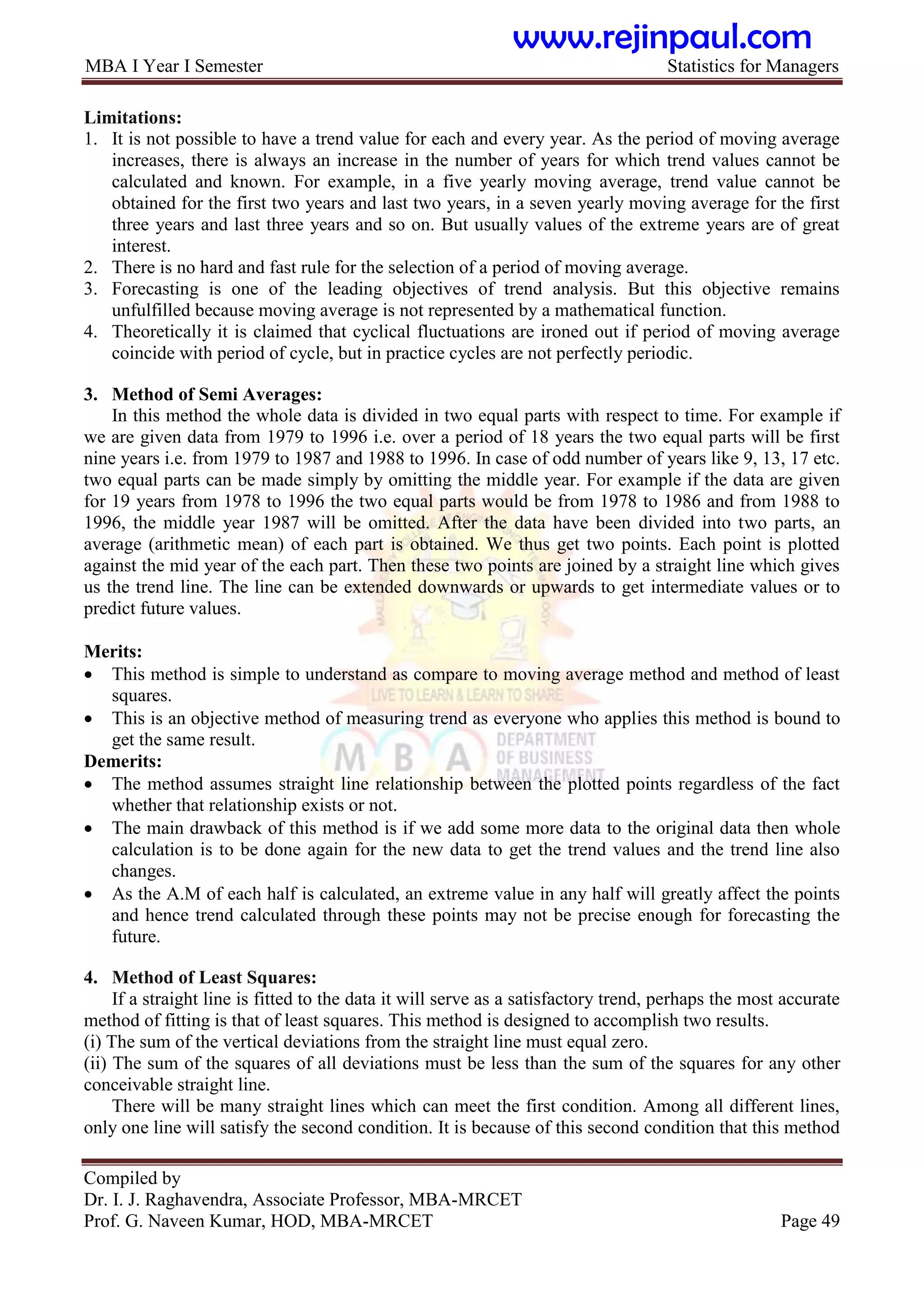 MBA I Year I Semester Statistics for Managers
Compiled by
Dr. I. J. Raghavendra, Associate Professor, MBA-MRCET
Prof. G. Naveen Kumar, HOD, MBA-MRCET Page 49
Limitations:
1. It is not possible to have a trend value for each and every year. As the period of moving average
increases, there is always an increase in the number of years for which trend values cannot be
calculated and known. For example, in a five yearly moving average, trend value cannot be
obtained for the first two years and last two years, in a seven yearly moving average for the first
three years and last three years and so on. But usually values of the extreme years are of great
interest.
2. There is no hard and fast rule for the selection of a period of moving average.
3. Forecasting is one of the leading objectives of trend analysis. But this objective remains
unfulfilled because moving average is not represented by a mathematical function.
4. Theoretically it is claimed that cyclical fluctuations are ironed out if period of moving average
coincide with period of cycle, but in practice cycles are not perfectly periodic.
3. Method of Semi Averages:
In this method the whole data is divided in two equal parts with respect to time. For example if
we are given data from 1979 to 1996 i.e. over a period of 18 years the two equal parts will be first
nine years i.e. from 1979 to 1987 and 1988 to 1996. In case of odd number of years like 9, 13, 17 etc.
two equal parts can be made simply by omitting the middle year. For example if the data are given
for 19 years from 1978 to 1996 the two equal parts would be from 1978 to 1986 and from 1988 to
1996, the middle year 1987 will be omitted. After the data have been divided into two parts, an
average (arithmetic mean) of each part is obtained. We thus get two points. Each point is plotted
against the mid year of the each part. Then these two points are joined by a straight line which gives
us the trend line. The line can be extended downwards or upwards to get intermediate values or to
predict future values.
Merits:
 This method is simple to understand as compare to moving average method and method of least
squares.
 This is an objective method of measuring trend as everyone who applies this method is bound to
get the same result.
Demerits:
 The method assumes straight line relationship between the plotted points regardless of the fact
whether that relationship exists or not.
 The main drawback of this method is if we add some more data to the original data then whole
calculation is to be done again for the new data to get the trend values and the trend line also
changes.
 As the A.M of each half is calculated, an extreme value in any half will greatly affect the points
and hence trend calculated through these points may not be precise enough for forecasting the
future.
4. Method of Least Squares:
If a straight line is fitted to the data it will serve as a satisfactory trend, perhaps the most accurate
method of fitting is that of least squares. This method is designed to accomplish two results.
(i) The sum of the vertical deviations from the straight line must equal zero.
(ii) The sum of the squares of all deviations must be less than the sum of the squares for any other
conceivable straight line.
There will be many straight lines which can meet the first condition. Among all different lines,
only one line will satisfy the second condition. It is because of this second condition that this method
www.rejinpaul.com
 