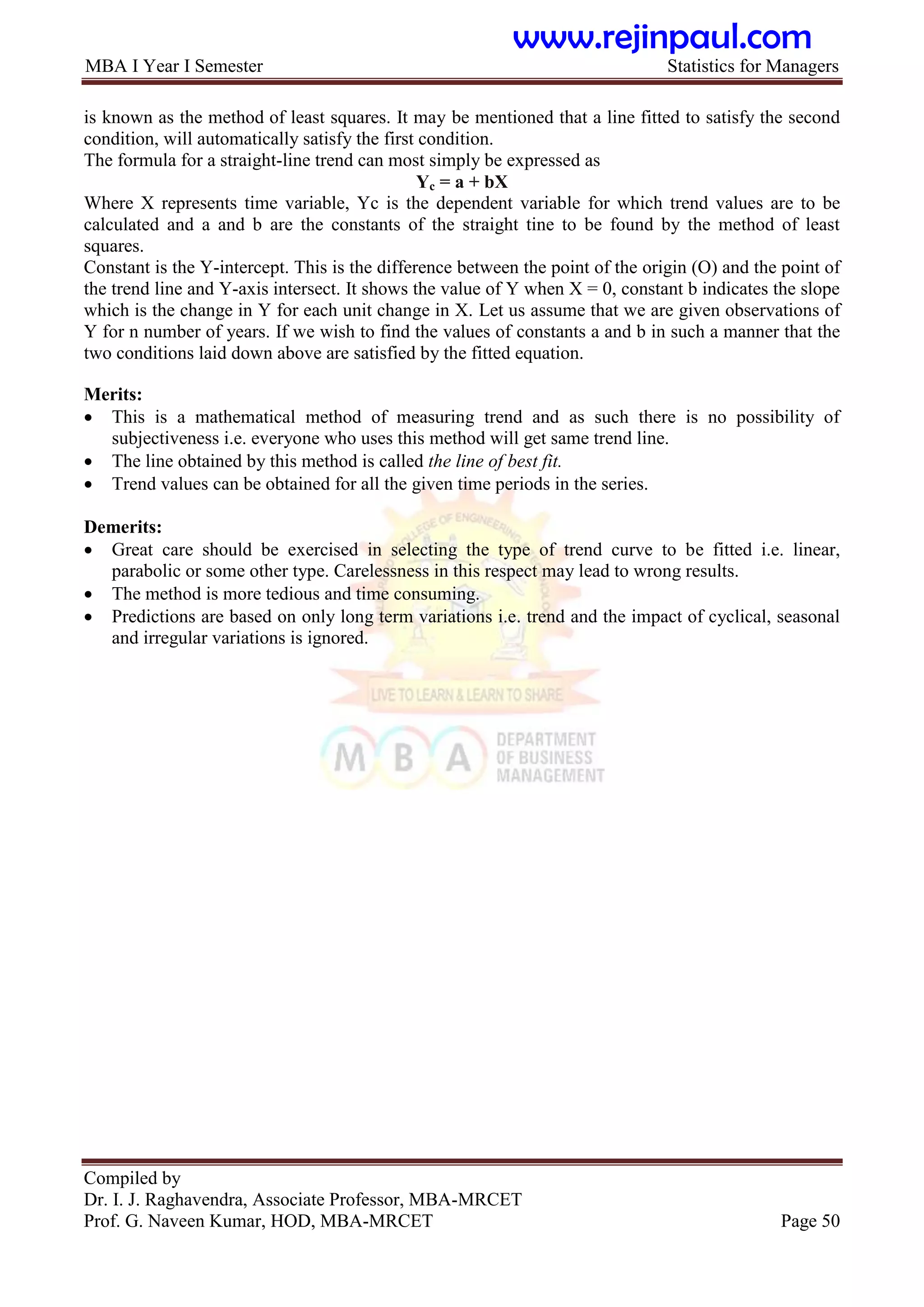 MBA I Year I Semester Statistics for Managers
Compiled by
Dr. I. J. Raghavendra, Associate Professor, MBA-MRCET
Prof. G. Naveen Kumar, HOD, MBA-MRCET Page 50
is known as the method of least squares. It may be mentioned that a line fitted to satisfy the second
condition, will automatically satisfy the first condition.
The formula for a straight-line trend can most simply be expressed as
Yc = a + bX
Where X represents time variable, Yc is the dependent variable for which trend values are to be
calculated and a and b are the constants of the straight tine to be found by the method of least
squares.
Constant is the Y-intercept. This is the difference between the point of the origin (O) and the point of
the trend line and Y-axis intersect. It shows the value of Y when X = 0, constant b indicates the slope
which is the change in Y for each unit change in X. Let us assume that we are given observations of
Y for n number of years. If we wish to find the values of constants a and b in such a manner that the
two conditions laid down above are satisfied by the fitted equation.
Merits:
 This is a mathematical method of measuring trend and as such there is no possibility of
subjectiveness i.e. everyone who uses this method will get same trend line.
 The line obtained by this method is called the line of best fit.
 Trend values can be obtained for all the given time periods in the series.
Demerits:
 Great care should be exercised in selecting the type of trend curve to be fitted i.e. linear,
parabolic or some other type. Carelessness in this respect may lead to wrong results.
 The method is more tedious and time consuming.
 Predictions are based on only long term variations i.e. trend and the impact of cyclical, seasonal
and irregular variations is ignored.
www.rejinpaul.com
 