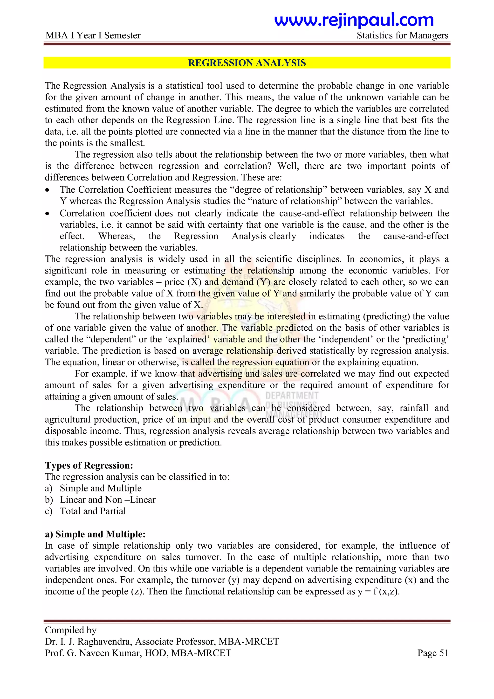MBA I Year I Semester Statistics for Managers
Compiled by
Dr. I. J. Raghavendra, Associate Professor, MBA-MRCET
Prof. G. Naveen Kumar, HOD, MBA-MRCET Page 51
REGRESSION ANALYSIS
The Regression Analysis is a statistical tool used to determine the probable change in one variable
for the given amount of change in another. This means, the value of the unknown variable can be
estimated from the known value of another variable. The degree to which the variables are correlated
to each other depends on the Regression Line. The regression line is a single line that best fits the
data, i.e. all the points plotted are connected via a line in the manner that the distance from the line to
the points is the smallest.
The regression also tells about the relationship between the two or more variables, then what
is the difference between regression and correlation? Well, there are two important points of
differences between Correlation and Regression. These are:
 The Correlation Coefficient measures the “degree of relationship” between variables, say X and
Y whereas the Regression Analysis studies the “nature of relationship” between the variables.
 Correlation coefficient does not clearly indicate the cause-and-effect relationship between the
variables, i.e. it cannot be said with certainty that one variable is the cause, and the other is the
effect. Whereas, the Regression Analysis clearly indicates the cause-and-effect
relationship between the variables.
The regression analysis is widely used in all the scientific disciplines. In economics, it plays a
significant role in measuring or estimating the relationship among the economic variables. For
example, the two variables – price (X) and demand (Y) are closely related to each other, so we can
find out the probable value of X from the given value of Y and similarly the probable value of Y can
be found out from the given value of X.
The relationship between two variables may be interested in estimating (predicting) the value
of one variable given the value of another. The variable predicted on the basis of other variables is
called the “dependent” or the „explained‟ variable and the other the „independent‟ or the „predicting‟
variable. The prediction is based on average relationship derived statistically by regression analysis.
The equation, linear or otherwise, is called the regression equation or the explaining equation.
For example, if we know that advertising and sales are correlated we may find out expected
amount of sales for a given advertising expenditure or the required amount of expenditure for
attaining a given amount of sales.
The relationship between two variables can be considered between, say, rainfall and
agricultural production, price of an input and the overall cost of product consumer expenditure and
disposable income. Thus, regression analysis reveals average relationship between two variables and
this makes possible estimation or prediction.
Types of Regression:
The regression analysis can be classified in to:
a) Simple and Multiple
b) Linear and Non –Linear
c) Total and Partial
a) Simple and Multiple:
In case of simple relationship only two variables are considered, for example, the influence of
advertising expenditure on sales turnover. In the case of multiple relationship, more than two
variables are involved. On this while one variable is a dependent variable the remaining variables are
independent ones. For example, the turnover (y) may depend on advertising expenditure (x) and the
income of the people (z). Then the functional relationship can be expressed as y = f (x,z).
www.rejinpaul.com
 