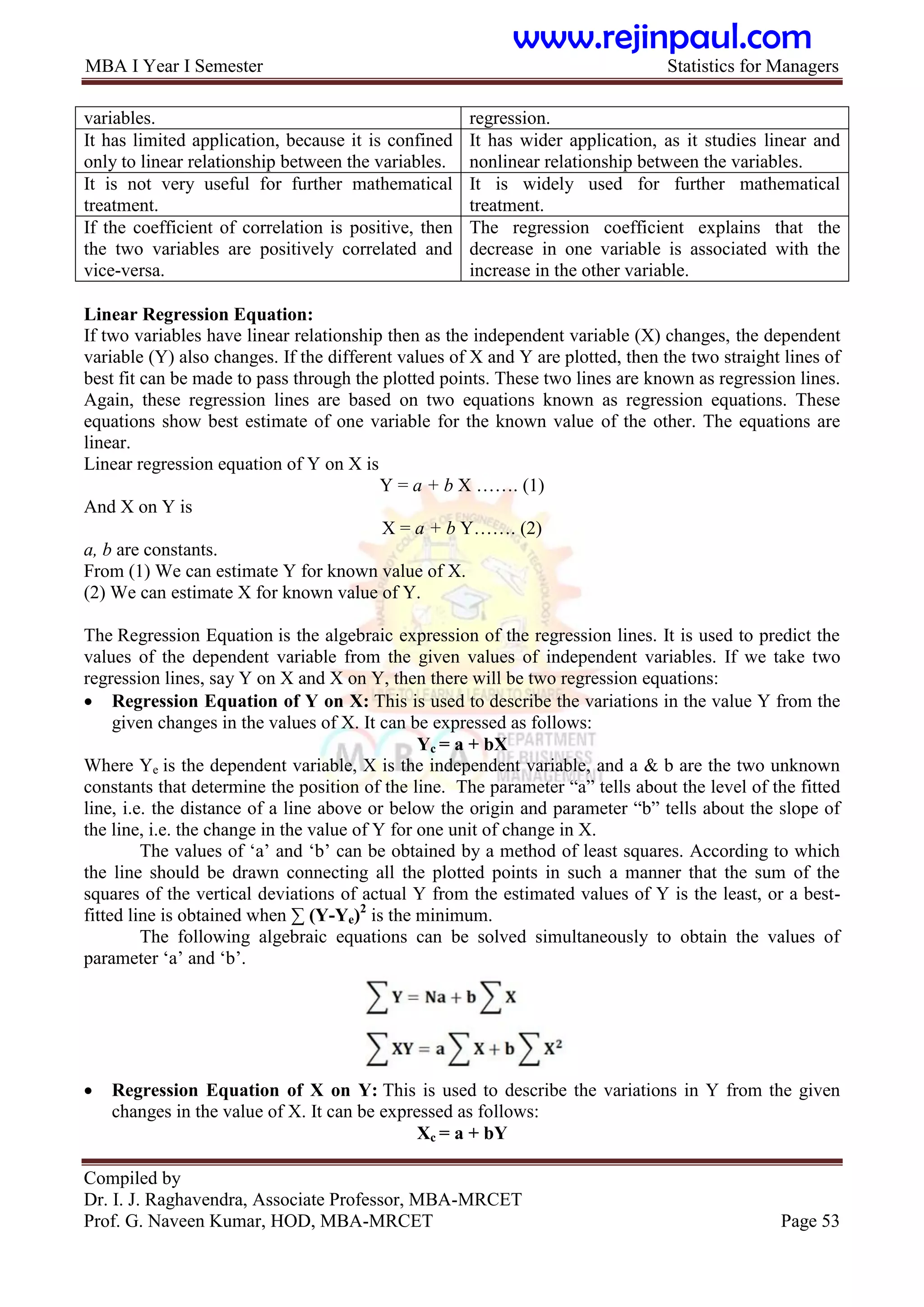 MBA I Year I Semester Statistics for Managers
Compiled by
Dr. I. J. Raghavendra, Associate Professor, MBA-MRCET
Prof. G. Naveen Kumar, HOD, MBA-MRCET Page 53
variables. regression.
It has limited application, because it is confined
only to linear relationship between the variables.
It has wider application, as it studies linear and
nonlinear relationship between the variables.
It is not very useful for further mathematical
treatment.
It is widely used for further mathematical
treatment.
If the coefficient of correlation is positive, then
the two variables are positively correlated and
vice-versa.
The regression coefficient explains that the
decrease in one variable is associated with the
increase in the other variable.
Linear Regression Equation:
If two variables have linear relationship then as the independent variable (X) changes, the dependent
variable (Y) also changes. If the different values of X and Y are plotted, then the two straight lines of
best fit can be made to pass through the plotted points. These two lines are known as regression lines.
Again, these regression lines are based on two equations known as regression equations. These
equations show best estimate of one variable for the known value of the other. The equations are
linear.
Linear regression equation of Y on X is
Y = a + b X ……. (1)
And X on Y is
X = a + b Y……. (2)
a, b are constants.
From (1) We can estimate Y for known value of X.
(2) We can estimate X for known value of Y.
The Regression Equation is the algebraic expression of the regression lines. It is used to predict the
values of the dependent variable from the given values of independent variables. If we take two
regression lines, say Y on X and X on Y, then there will be two regression equations:
 Regression Equation of Y on X: This is used to describe the variations in the value Y from the
given changes in the values of X. It can be expressed as follows:
Yc = a + bX
Where Ye is the dependent variable, X is the independent variable, and a & b are the two unknown
constants that determine the position of the line. The parameter “a” tells about the level of the fitted
line, i.e. the distance of a line above or below the origin and parameter “b” tells about the slope of
the line, i.e. the change in the value of Y for one unit of change in X.
The values of „a‟ and „b‟ can be obtained by a method of least squares. According to which
the line should be drawn connecting all the plotted points in such a manner that the sum of the
squares of the vertical deviations of actual Y from the estimated values of Y is the least, or a best-
fitted line is obtained when ∑ (Y-Ye)2
is the minimum.
The following algebraic equations can be solved simultaneously to obtain the values of
parameter „a‟ and „b‟.
 Regression Equation of X on Y: This is used to describe the variations in Y from the given
changes in the value of X. It can be expressed as follows:
Xc = a + bY
www.rejinpaul.com
 