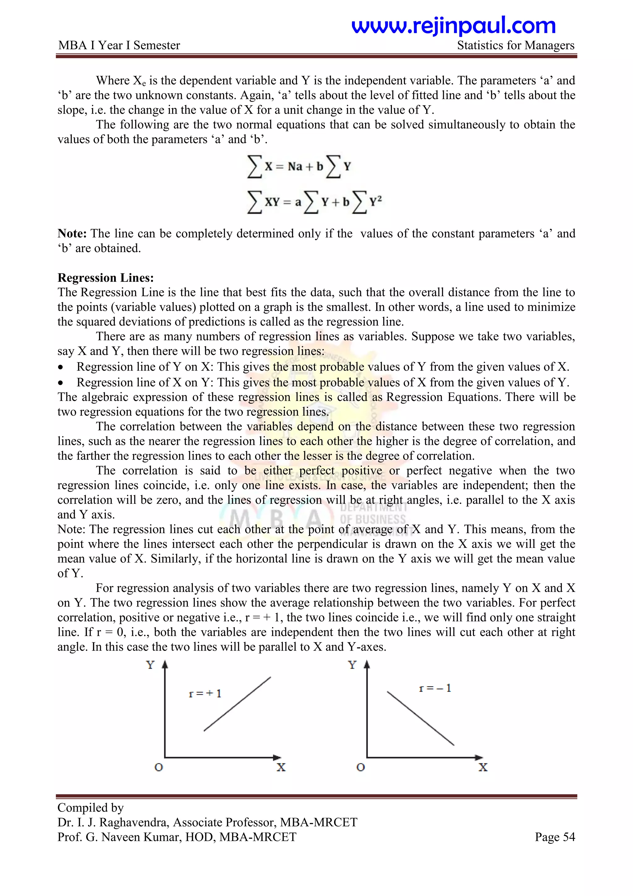 MBA I Year I Semester Statistics for Managers
Compiled by
Dr. I. J. Raghavendra, Associate Professor, MBA-MRCET
Prof. G. Naveen Kumar, HOD, MBA-MRCET Page 54
Where Xe is the dependent variable and Y is the independent variable. The parameters „a‟ and
„b‟ are the two unknown constants. Again, „a‟ tells about the level of fitted line and „b‟ tells about the
slope, i.e. the change in the value of X for a unit change in the value of Y.
The following are the two normal equations that can be solved simultaneously to obtain the
values of both the parameters „a‟ and „b‟.
Note: The line can be completely determined only if the values of the constant parameters „a‟ and
„b‟ are obtained.
Regression Lines:
The Regression Line is the line that best fits the data, such that the overall distance from the line to
the points (variable values) plotted on a graph is the smallest. In other words, a line used to minimize
the squared deviations of predictions is called as the regression line.
There are as many numbers of regression lines as variables. Suppose we take two variables,
say X and Y, then there will be two regression lines:
 Regression line of Y on X: This gives the most probable values of Y from the given values of X.
 Regression line of X on Y: This gives the most probable values of X from the given values of Y.
The algebraic expression of these regression lines is called as Regression Equations. There will be
two regression equations for the two regression lines.
The correlation between the variables depend on the distance between these two regression
lines, such as the nearer the regression lines to each other the higher is the degree of correlation, and
the farther the regression lines to each other the lesser is the degree of correlation.
The correlation is said to be either perfect positive or perfect negative when the two
regression lines coincide, i.e. only one line exists. In case, the variables are independent; then the
correlation will be zero, and the lines of regression will be at right angles, i.e. parallel to the X axis
and Y axis.
Note: The regression lines cut each other at the point of average of X and Y. This means, from the
point where the lines intersect each other the perpendicular is drawn on the X axis we will get the
mean value of X. Similarly, if the horizontal line is drawn on the Y axis we will get the mean value
of Y.
For regression analysis of two variables there are two regression lines, namely Y on X and X
on Y. The two regression lines show the average relationship between the two variables. For perfect
correlation, positive or negative i.e., r = + 1, the two lines coincide i.e., we will find only one straight
line. If r = 0, i.e., both the variables are independent then the two lines will cut each other at right
angle. In this case the two lines will be parallel to X and Y-axes.
www.rejinpaul.com
 