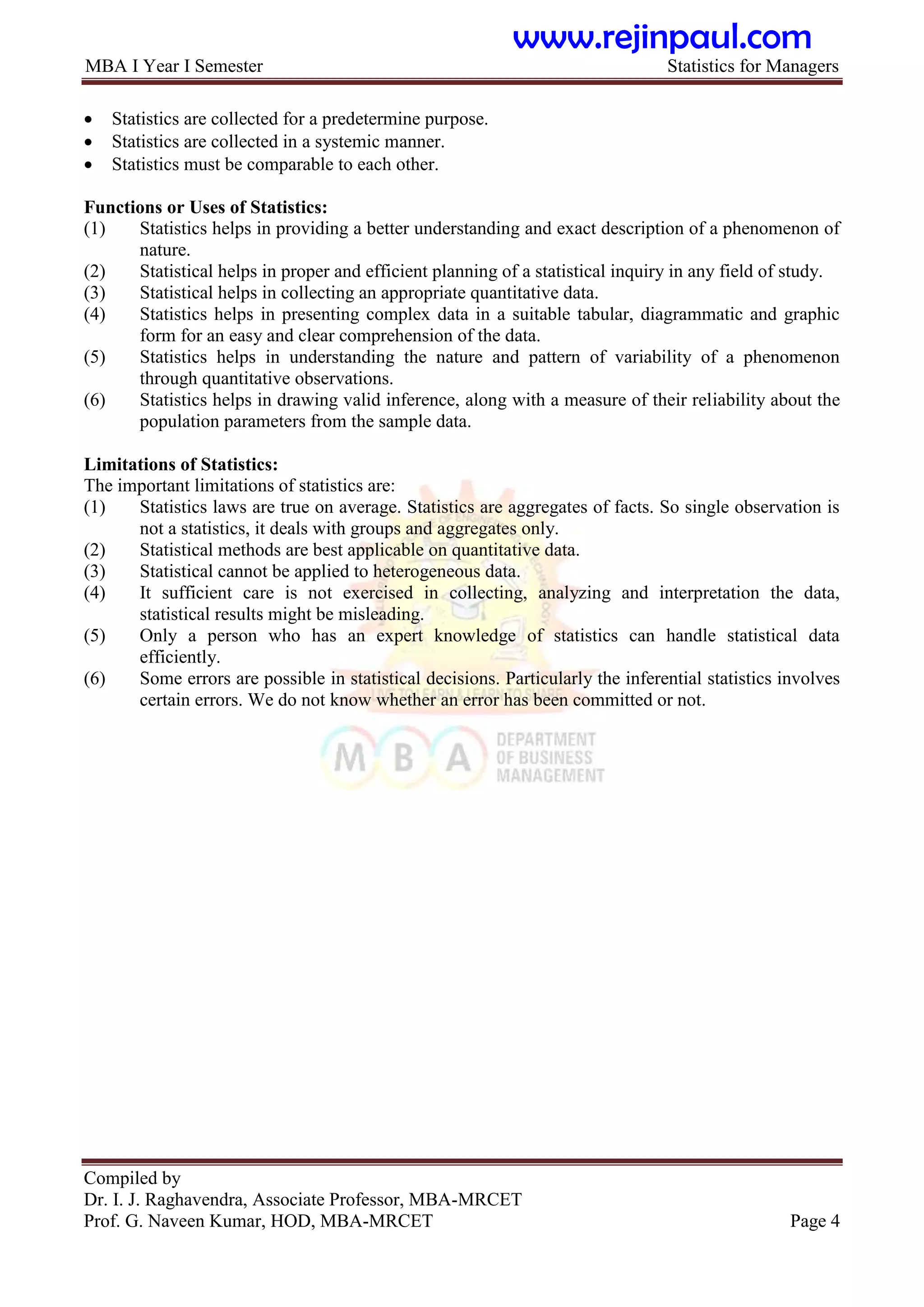MBA I Year I Semester Statistics for Managers
Compiled by
Dr. I. J. Raghavendra, Associate Professor, MBA-MRCET
Prof. G. Naveen Kumar, HOD, MBA-MRCET Page 4
 Statistics are collected for a predetermine purpose.
 Statistics are collected in a systemic manner.
 Statistics must be comparable to each other.
Functions or Uses of Statistics:
(1) Statistics helps in providing a better understanding and exact description of a phenomenon of
nature.
(2) Statistical helps in proper and efficient planning of a statistical inquiry in any field of study.
(3) Statistical helps in collecting an appropriate quantitative data.
(4) Statistics helps in presenting complex data in a suitable tabular, diagrammatic and graphic
form for an easy and clear comprehension of the data.
(5) Statistics helps in understanding the nature and pattern of variability of a phenomenon
through quantitative observations.
(6) Statistics helps in drawing valid inference, along with a measure of their reliability about the
population parameters from the sample data.
Limitations of Statistics:
The important limitations of statistics are:
(1) Statistics laws are true on average. Statistics are aggregates of facts. So single observation is
not a statistics, it deals with groups and aggregates only.
(2) Statistical methods are best applicable on quantitative data.
(3) Statistical cannot be applied to heterogeneous data.
(4) It sufficient care is not exercised in collecting, analyzing and interpretation the data,
statistical results might be misleading.
(5) Only a person who has an expert knowledge of statistics can handle statistical data
efficiently.
(6) Some errors are possible in statistical decisions. Particularly the inferential statistics involves
certain errors. We do not know whether an error has been committed or not.
www.rejinpaul.com
 