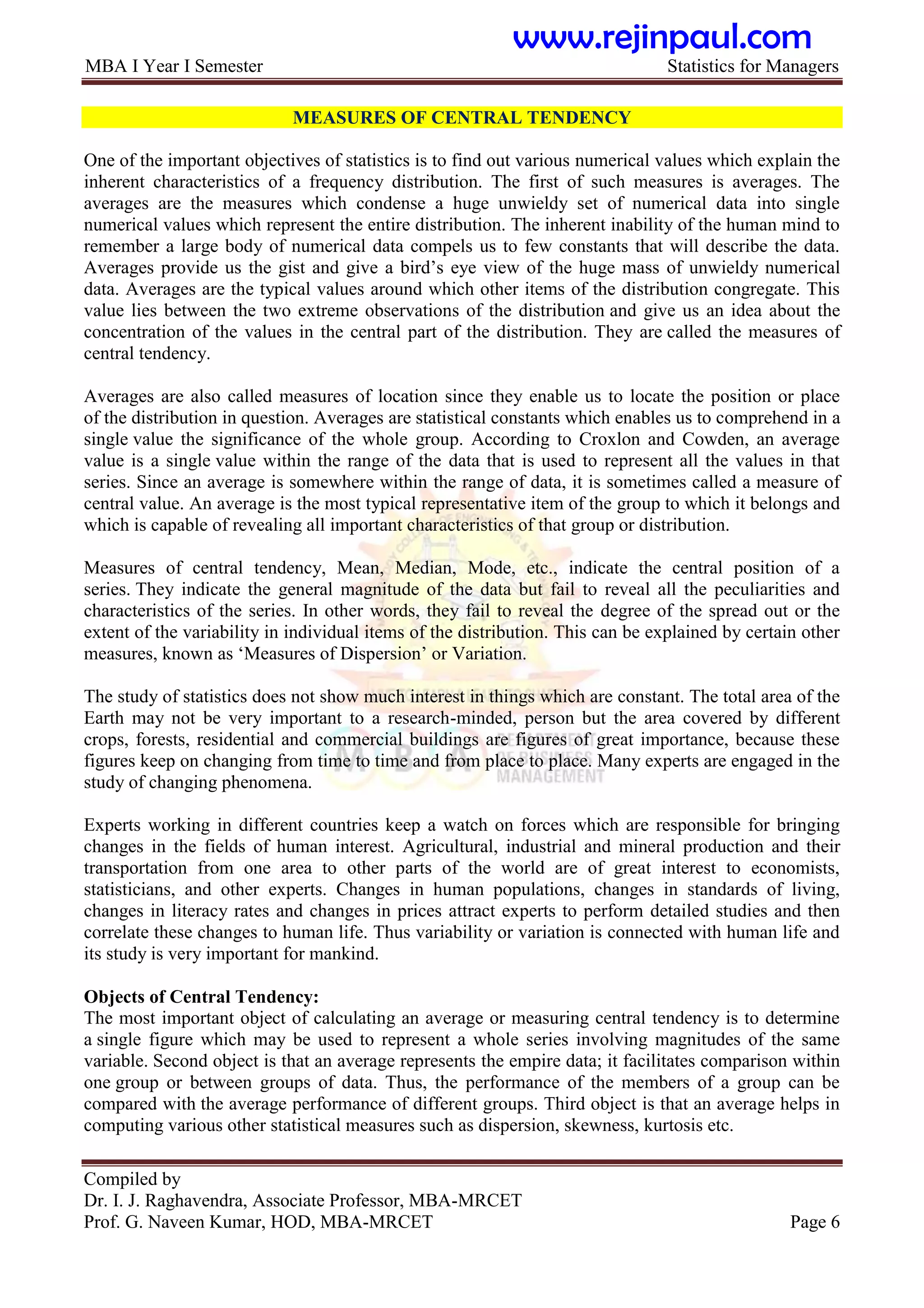 MBA I Year I Semester Statistics for Managers
Compiled by
Dr. I. J. Raghavendra, Associate Professor, MBA-MRCET
Prof. G. Naveen Kumar, HOD, MBA-MRCET Page 6
MEASURES OF CENTRAL TENDENCY
One of the important objectives of statistics is to find out various numerical values which explain the
inherent characteristics of a frequency distribution. The first of such measures is averages. The
averages are the measures which condense a huge unwieldy set of numerical data into single
numerical values which represent the entire distribution. The inherent inability of the human mind to
remember a large body of numerical data compels us to few constants that will describe the data.
Averages provide us the gist and give a bird‟s eye view of the huge mass of unwieldy numerical
data. Averages are the typical values around which other items of the distribution congregate. This
value lies between the two extreme observations of the distribution and give us an idea about the
concentration of the values in the central part of the distribution. They are called the measures of
central tendency.
Averages are also called measures of location since they enable us to locate the position or place
of the distribution in question. Averages are statistical constants which enables us to comprehend in a
single value the significance of the whole group. According to Croxlon and Cowden, an average
value is a single value within the range of the data that is used to represent all the values in that
series. Since an average is somewhere within the range of data, it is sometimes called a measure of
central value. An average is the most typical representative item of the group to which it belongs and
which is capable of revealing all important characteristics of that group or distribution.
Measures of central tendency, Mean, Median, Mode, etc., indicate the central position of a
series. They indicate the general magnitude of the data but fail to reveal all the peculiarities and
characteristics of the series. In other words, they fail to reveal the degree of the spread out or the
extent of the variability in individual items of the distribution. This can be explained by certain other
measures, known as „Measures of Dispersion‟ or Variation.
The study of statistics does not show much interest in things which are constant. The total area of the
Earth may not be very important to a research-minded, person but the area covered by different
crops, forests, residential and commercial buildings are figures of great importance, because these
figures keep on changing from time to time and from place to place. Many experts are engaged in the
study of changing phenomena.
Experts working in different countries keep a watch on forces which are responsible for bringing
changes in the fields of human interest. Agricultural, industrial and mineral production and their
transportation from one area to other parts of the world are of great interest to economists,
statisticians, and other experts. Changes in human populations, changes in standards of living,
changes in literacy rates and changes in prices attract experts to perform detailed studies and then
correlate these changes to human life. Thus variability or variation is connected with human life and
its study is very important for mankind.
Objects of Central Tendency:
The most important object of calculating an average or measuring central tendency is to determine
a single figure which may be used to represent a whole series involving magnitudes of the same
variable. Second object is that an average represents the empire data; it facilitates comparison within
one group or between groups of data. Thus, the performance of the members of a group can be
compared with the average performance of different groups. Third object is that an average helps in
computing various other statistical measures such as dispersion, skewness, kurtosis etc.
www.rejinpaul.com
 