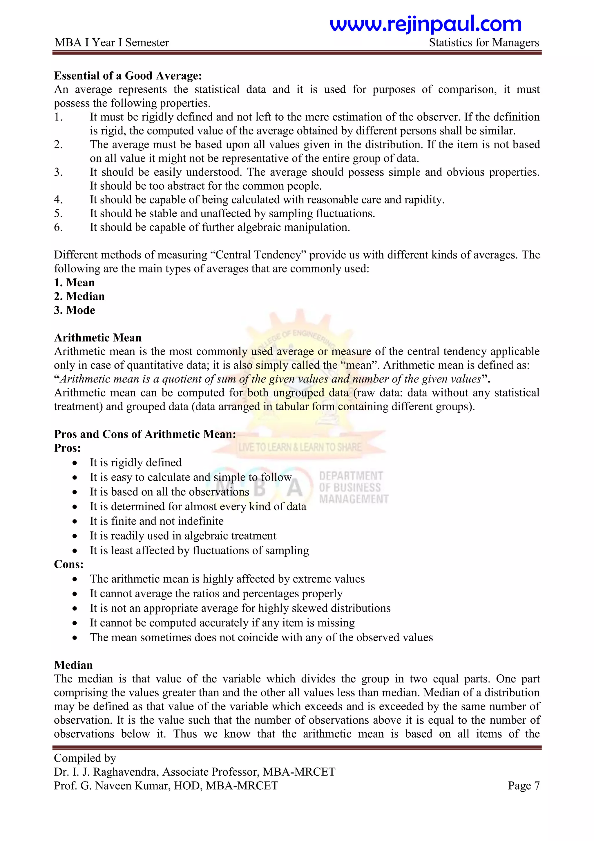 MBA I Year I Semester Statistics for Managers
Compiled by
Dr. I. J. Raghavendra, Associate Professor, MBA-MRCET
Prof. G. Naveen Kumar, HOD, MBA-MRCET Page 7
Essential of a Good Average:
An average represents the statistical data and it is used for purposes of comparison, it must
possess the following properties.
1. It must be rigidly defined and not left to the mere estimation of the observer. If the definition
is rigid, the computed value of the average obtained by different persons shall be similar.
2. The average must be based upon all values given in the distribution. If the item is not based
on all value it might not be representative of the entire group of data.
3. It should be easily understood. The average should possess simple and obvious properties.
It should be too abstract for the common people.
4. It should be capable of being calculated with reasonable care and rapidity.
5. It should be stable and unaffected by sampling fluctuations.
6. It should be capable of further algebraic manipulation.
Different methods of measuring “Central Tendency” provide us with different kinds of averages. The
following are the main types of averages that are commonly used:
1. Mean
2. Median
3. Mode
Arithmetic Mean
Arithmetic mean is the most commonly used average or measure of the central tendency applicable
only in case of quantitative data; it is also simply called the “mean”. Arithmetic mean is defined as:
“Arithmetic mean is a quotient of sum of the given values and number of the given values”.
Arithmetic mean can be computed for both ungrouped data (raw data: data without any statistical
treatment) and grouped data (data arranged in tabular form containing different groups).
Pros and Cons of Arithmetic Mean:
Pros:
 It is rigidly defined
 It is easy to calculate and simple to follow
 It is based on all the observations
 It is determined for almost every kind of data
 It is finite and not indefinite
 It is readily used in algebraic treatment
 It is least affected by fluctuations of sampling
Cons:
 The arithmetic mean is highly affected by extreme values
 It cannot average the ratios and percentages properly
 It is not an appropriate average for highly skewed distributions
 It cannot be computed accurately if any item is missing
 The mean sometimes does not coincide with any of the observed values
Median
The median is that value of the variable which divides the group in two equal parts. One part
comprising the values greater than and the other all values less than median. Median of a distribution
may be defined as that value of the variable which exceeds and is exceeded by the same number of
observation. It is the value such that the number of observations above it is equal to the number of
observations below it. Thus we know that the arithmetic mean is based on all items of the
www.rejinpaul.com
 