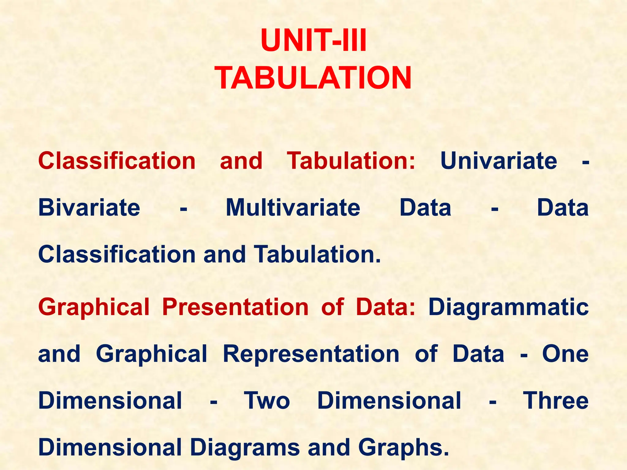 UNIT-III
TABULATION
Classification and Tabulation: Univariate -
Bivariate - Multivariate Data - Data
Classification and Tabulation.
Graphical Presentation of Data: Diagrammatic
and Graphical Representation of Data - One
Dimensional - Two Dimensional - Three
Dimensional Diagrams and Graphs.
 