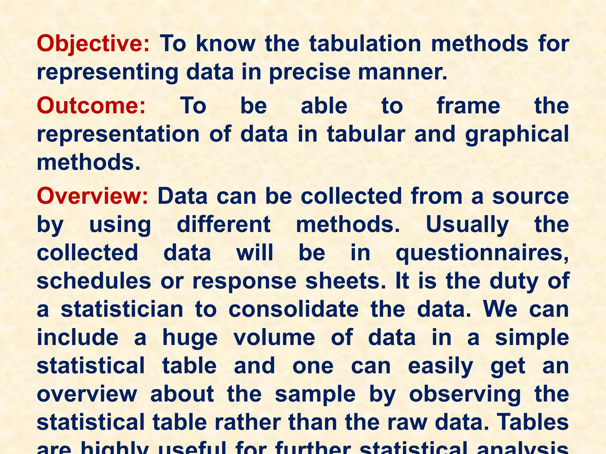 Objective: To know the tabulation methods for
representing data in precise manner.
Outcome: To be able to frame the
representation of data in tabular and graphical
methods.
Overview: Data can be collected from a source
by using different methods. Usually the
collected data will be in questionnaires,
schedules or response sheets. It is the duty of
a statistician to consolidate the data. We can
include a huge volume of data in a simple
statistical table and one can easily get an
overview about the sample by observing the
statistical table rather than the raw data. Tables
 