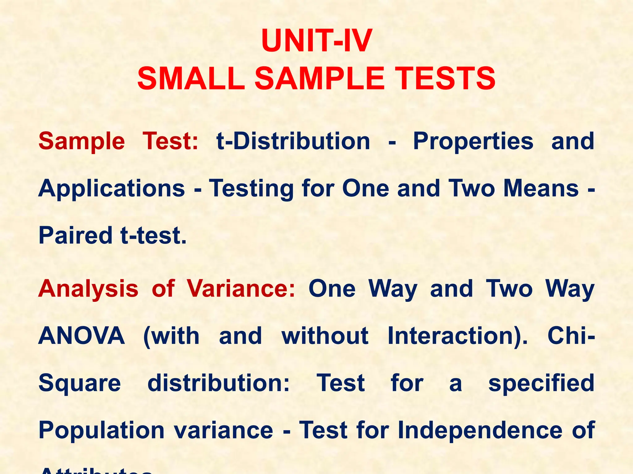 UNIT-IV
SMALL SAMPLE TESTS
Sample Test: t-Distribution - Properties and
Applications - Testing for One and Two Means -
Paired t-test.
Analysis of Variance: One Way and Two Way
ANOVA (with and without Interaction). Chi-
Square distribution: Test for a specified
Population variance - Test for Independence of
 