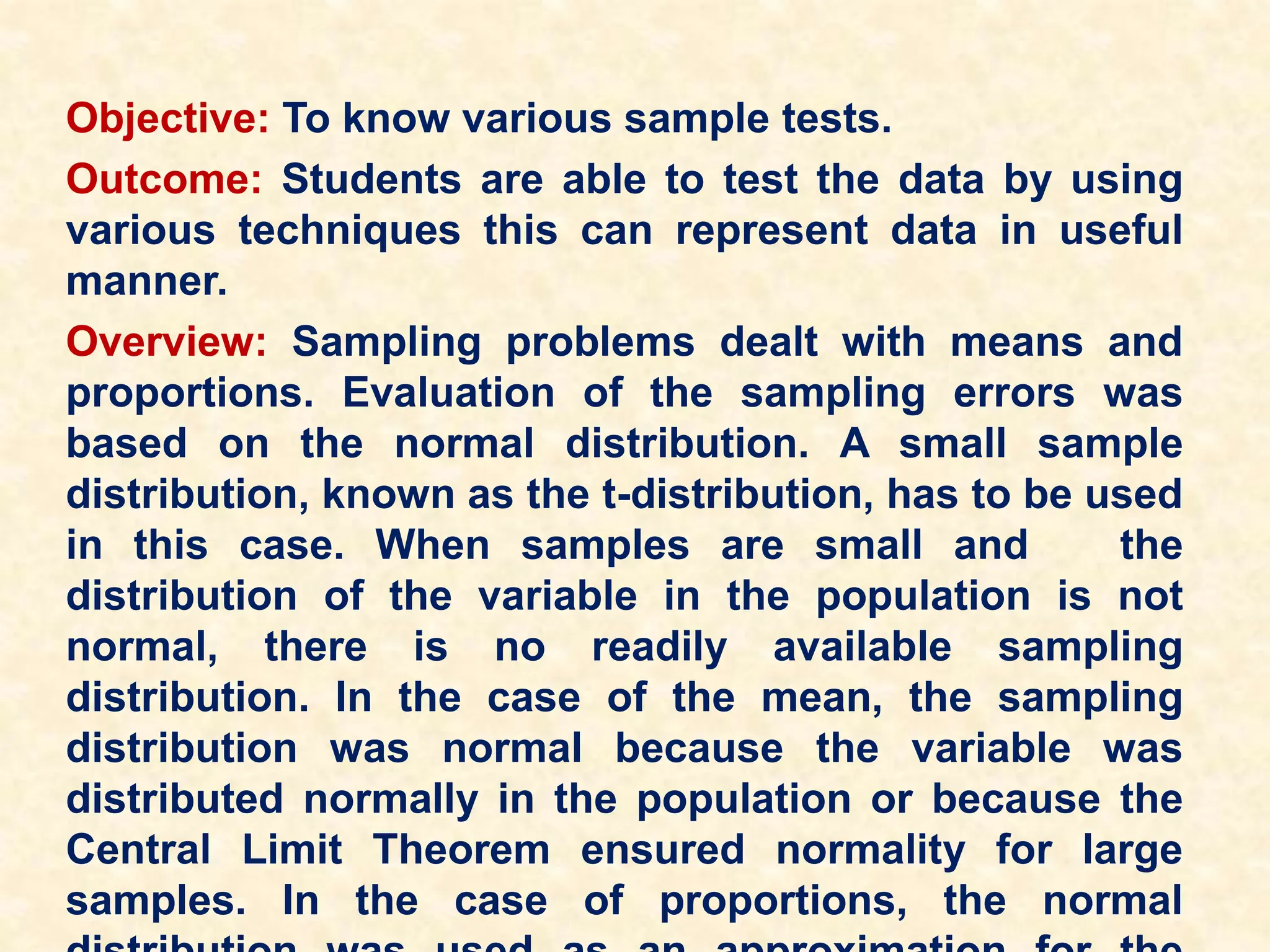 Objective: To know various sample tests.
Outcome: Students are able to test the data by using
various techniques this can represent data in useful
manner.
Overview: Sampling problems dealt with means and
proportions. Evaluation of the sampling errors was
based on the normal distribution. A small sample
distribution, known as the t-distribution, has to be used
in this case. When samples are small and the
distribution of the variable in the population is not
normal, there is no readily available sampling
distribution. In the case of the mean, the sampling
distribution was normal because the variable was
distributed normally in the population or because the
Central Limit Theorem ensured normality for large
samples. In the case of proportions, the normal
 