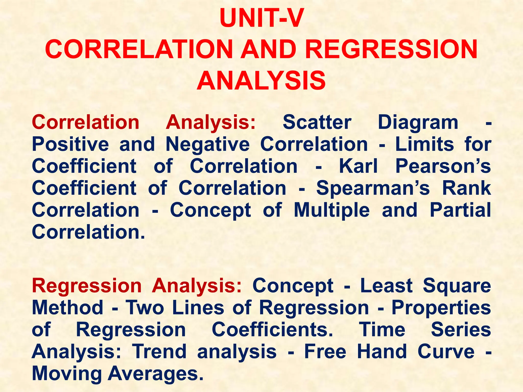 UNIT-V
CORRELATION AND REGRESSION
ANALYSIS
Correlation Analysis: Scatter Diagram -
Positive and Negative Correlation - Limits for
Coefficient of Correlation - Karl Pearson’s
Coefficient of Correlation - Spearman’s Rank
Correlation - Concept of Multiple and Partial
Correlation.
Regression Analysis: Concept - Least Square
Method - Two Lines of Regression - Properties
of Regression Coefficients. Time Series
Analysis: Trend analysis - Free Hand Curve -
Moving Averages.
 