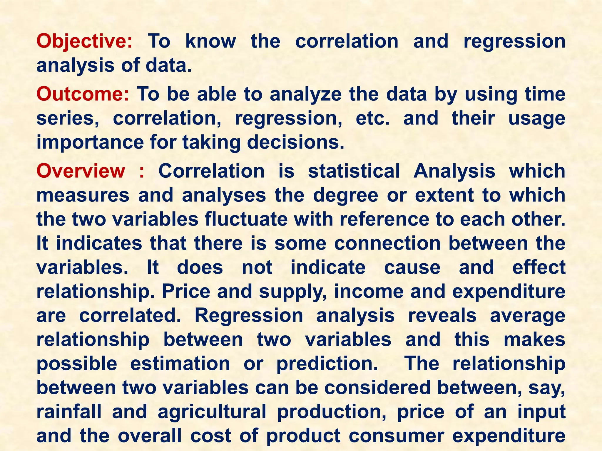 Objective: To know the correlation and regression
analysis of data.
Outcome: To be able to analyze the data by using time
series, correlation, regression, etc. and their usage
importance for taking decisions.
Overview : Correlation is statistical Analysis which
measures and analyses the degree or extent to which
the two variables fluctuate with reference to each other.
It indicates that there is some connection between the
variables. It does not indicate cause and effect
relationship. Price and supply, income and expenditure
are correlated. Regression analysis reveals average
relationship between two variables and this makes
possible estimation or prediction. The relationship
between two variables can be considered between, say,
rainfall and agricultural production, price of an input
and the overall cost of product consumer expenditure
 