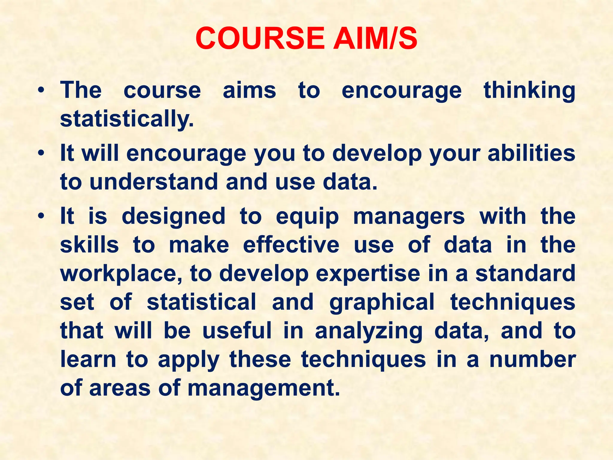 COURSE AIM/S
• The course aims to encourage thinking
statistically.
• It will encourage you to develop your abilities
to understand and use data.
• It is designed to equip managers with the
skills to make effective use of data in the
workplace, to develop expertise in a standard
set of statistical and graphical techniques
that will be useful in analyzing data, and to
learn to apply these techniques in a number
of areas of management.
 