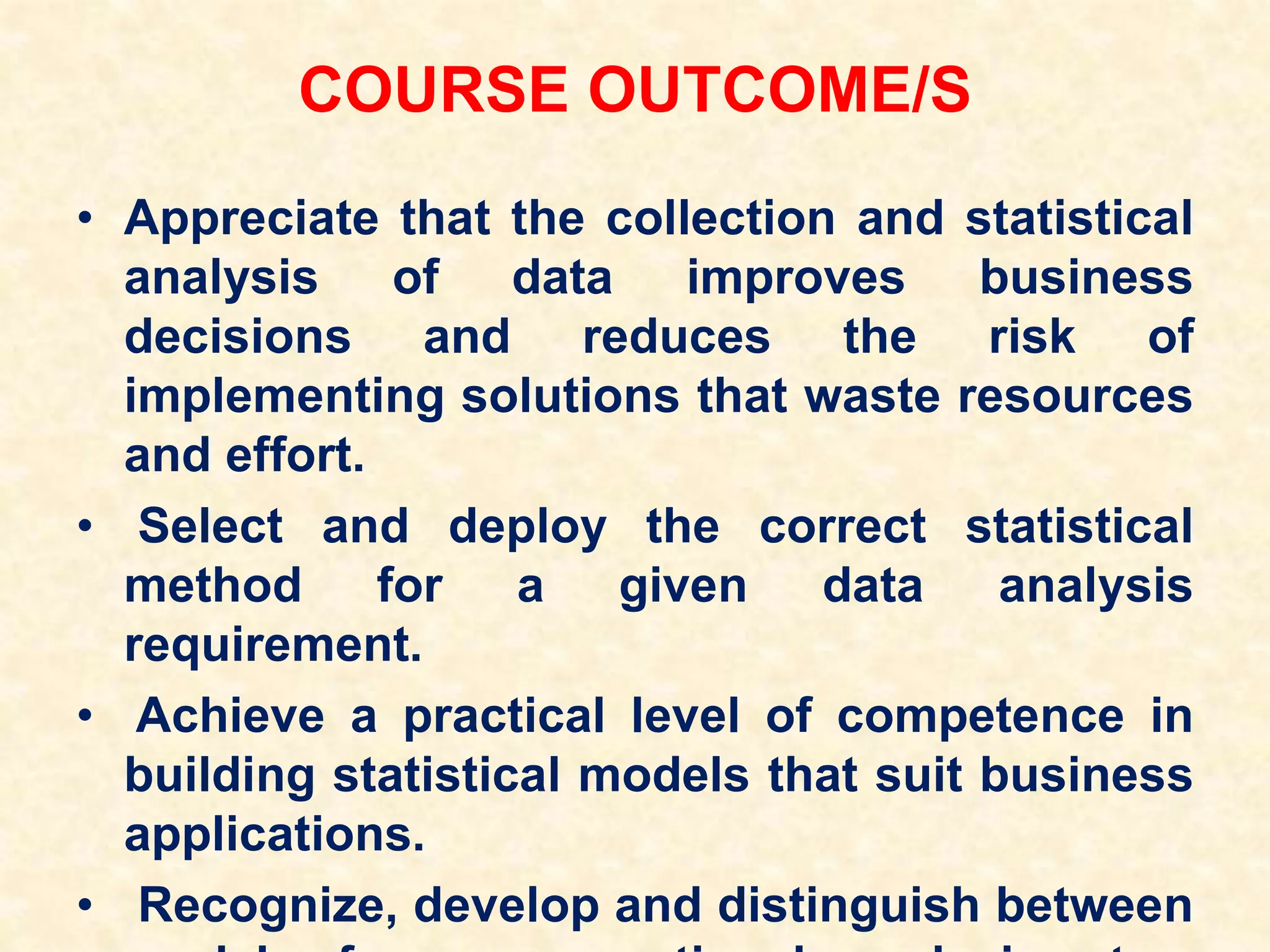 COURSE OUTCOME/S
• Appreciate that the collection and statistical
analysis of data improves business
decisions and reduces the risk of
implementing solutions that waste resources
and effort.
• Select and deploy the correct statistical
method for a given data analysis
requirement.
• Achieve a practical level of competence in
building statistical models that suit business
applications.
• Recognize, develop and distinguish between
 