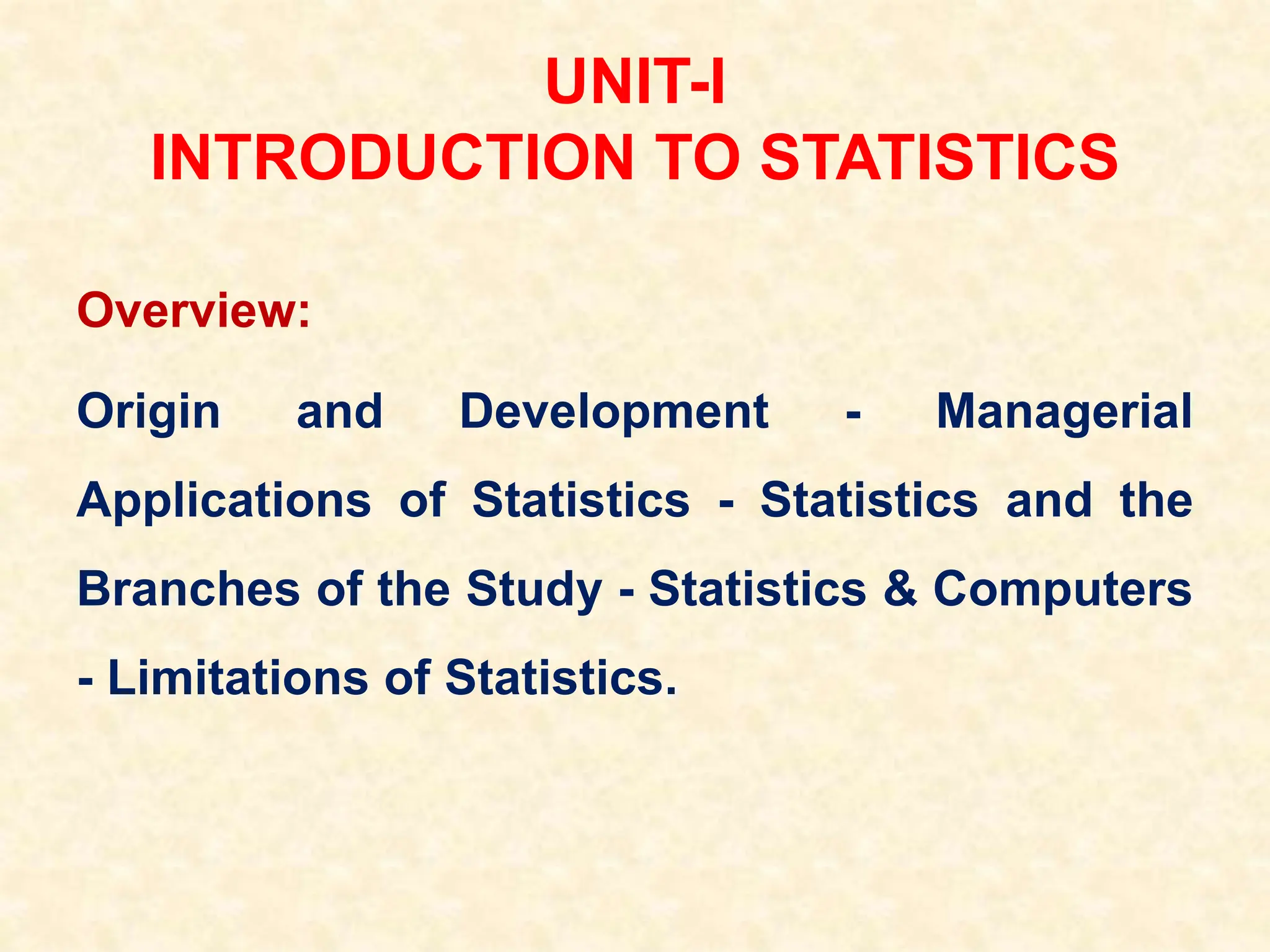 UNIT-I
INTRODUCTION TO STATISTICS
Overview:
Origin and Development - Managerial
Applications of Statistics - Statistics and the
Branches of the Study - Statistics & Computers
- Limitations of Statistics.
 