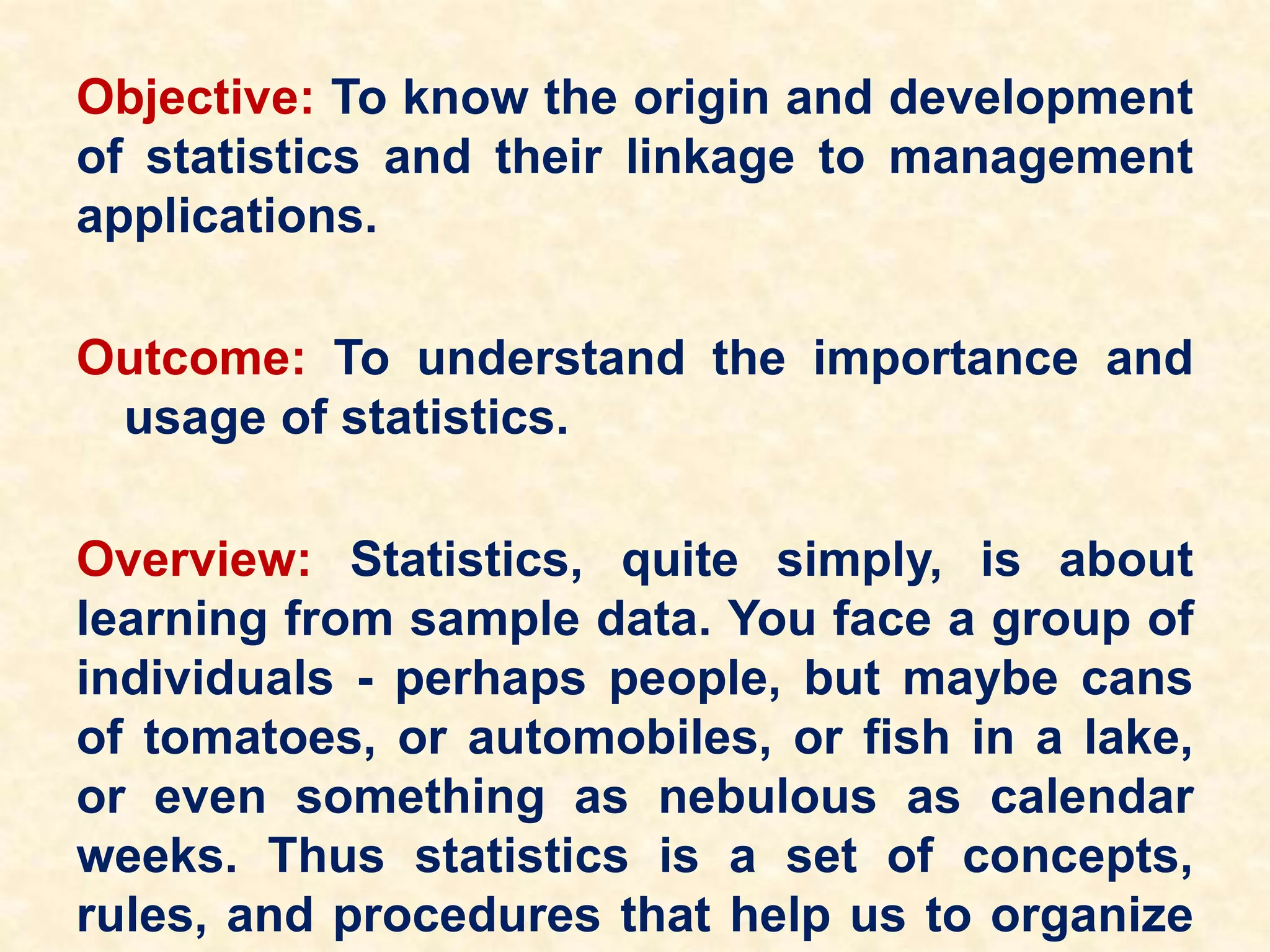 Objective: To know the origin and development
of statistics and their linkage to management
applications.
Outcome: To understand the importance and
usage of statistics.
Overview: Statistics, quite simply, is about
learning from sample data. You face a group of
individuals - perhaps people, but maybe cans
of tomatoes, or automobiles, or fish in a lake,
or even something as nebulous as calendar
weeks. Thus statistics is a set of concepts,
rules, and procedures that help us to organize
 