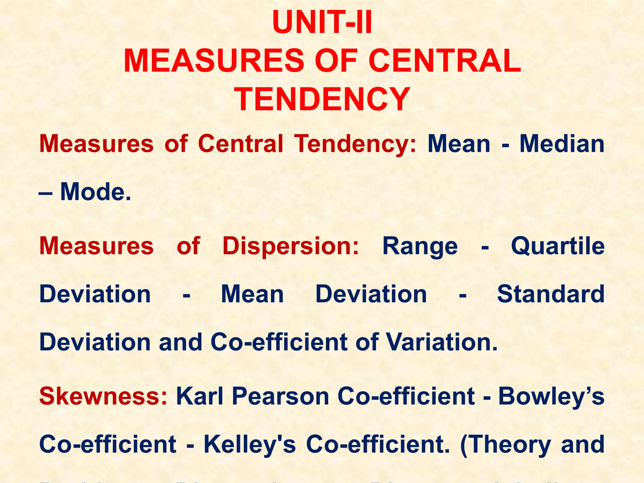 UNIT-II
MEASURES OF CENTRAL
TENDENCY
Measures of Central Tendency: Mean - Median
– Mode.
Measures of Dispersion: Range - Quartile
Deviation - Mean Deviation - Standard
Deviation and Co-efficient of Variation.
Skewness: Karl Pearson Co-efficient - Bowley’s
Co-efficient - Kelley's Co-efficient. (Theory and
 