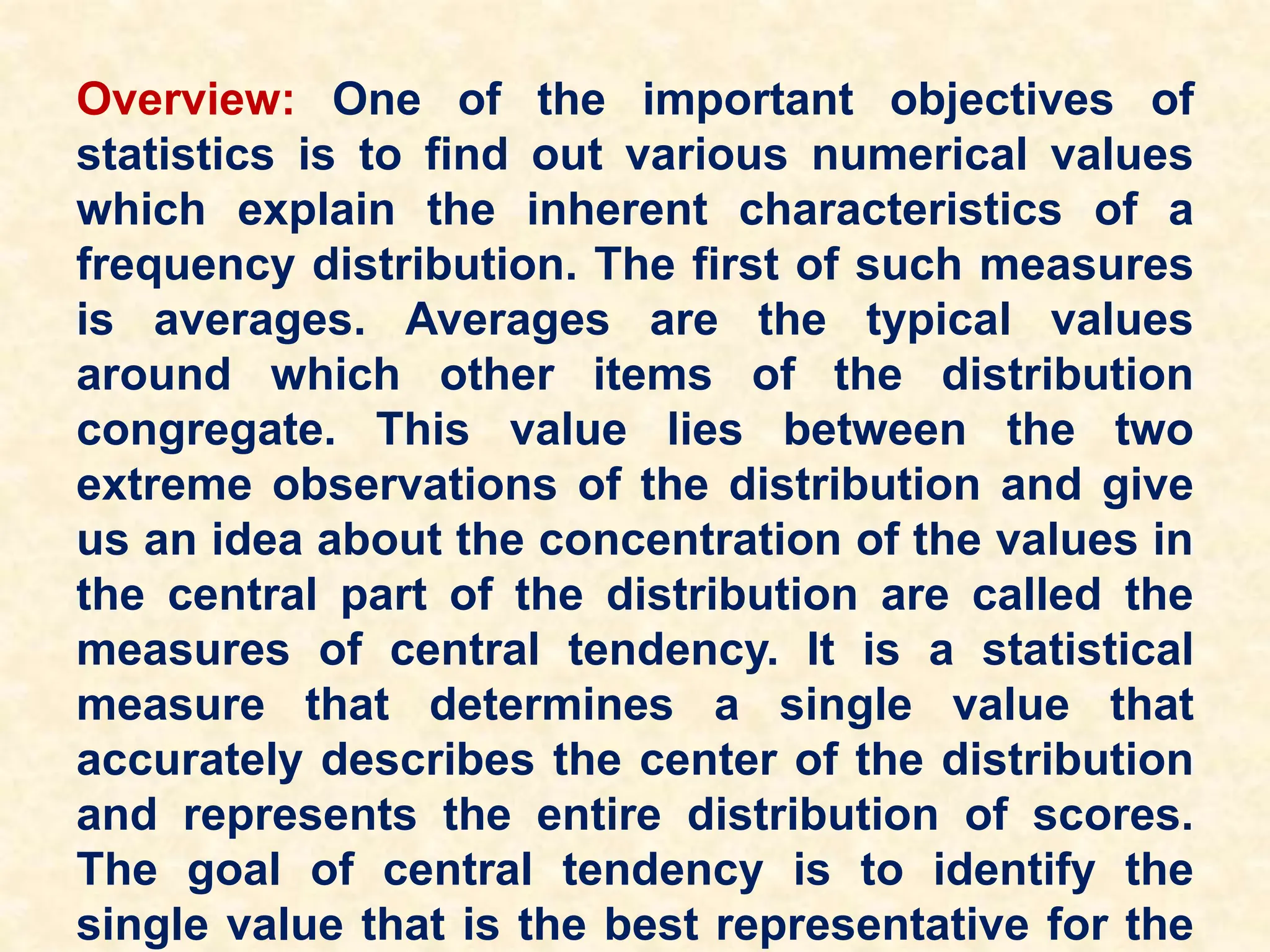 Overview: One of the important objectives of
statistics is to find out various numerical values
which explain the inherent characteristics of a
frequency distribution. The first of such measures
is averages. Averages are the typical values
around which other items of the distribution
congregate. This value lies between the two
extreme observations of the distribution and give
us an idea about the concentration of the values in
the central part of the distribution are called the
measures of central tendency. It is a statistical
measure that determines a single value that
accurately describes the center of the distribution
and represents the entire distribution of scores.
The goal of central tendency is to identify the
single value that is the best representative for the
 