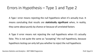 Errors in Hypothesis – Type 1 and Type 2
A Type I error means rejecting the null hypothesis when it’s actually true. It
means concluding that results are statistically significant when, in reality,
they came about purely by chance or because of unrelated factors.
A Type II error means not rejecting the null hypothesis when it’s actually
false. This is not quite the same as “accepting” the null hypothesis, because
hypothesis testing can only tell you whether to reject the null hypothesis
Business Statistics and Analytics – BIET MBA Programme Prof. Vijay K S
 