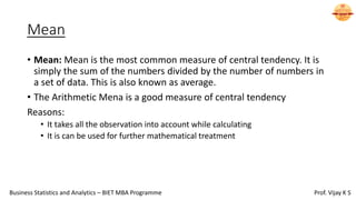 Mean
• Mean: Mean is the most common measure of central tendency. It is
simply the sum of the numbers divided by the number of numbers in
a set of data. This is also known as average.
• The Arithmetic Mena is a good measure of central tendency
Reasons:
• It takes all the observation into account while calculating
• It is can be used for further mathematical treatment
Business Statistics and Analytics – BIET MBA Programme Prof. Vijay K S
 