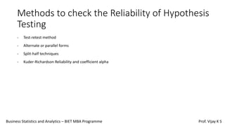 Methods to check the Reliability of Hypothesis
Testing
- Test-retest method
- Alternate or parallel forms
- Split-half techniques
- Kuder-Richardson Reliability and coefficient alpha
Business Statistics and Analytics – BIET MBA Programme Prof. Vijay K S
 