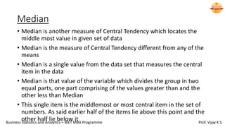 Median
• Median is another measure of Central Tendency which locates the
middle most value in given set of data
• Median is the measure of Central Tendency different from any of the
means
• Median is a single value from the data set that measures the central
item in the data
• Median is that value of the variable which divides the group in two
equal parts, one part comprising of the values greater than and the
other less than Median
• This single item is the middlemost or most central item in the set of
numbers. As said earlier half of the items lie above this point and the
other half lie below it
Business Statistics and Analytics – BIET MBA Programme Prof. Vijay K S
 