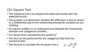 Chi-Square Test
• This statistical test is to compare the observed results with the
expected results.
• The purpose is to determine whether the difference is due to chance
or a relationship due to the relationship among the variables we are
studying.
• Chi-square enables us to understand and interpret the relationship
between two categorical variables.
• Chi-square test is denoted by the symbol χ2
• This test can be performed for the categorical data than the
numerical data
• The formula to calculate the ch-square test is
 