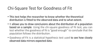Chi-Square Test for Goodness of Fit
• This test helps the researcher to know whether the theoretical
distribution is fitted to the observed data and to what extent.
• It allows you to draw conclusions about the distribution of a population
based on a sample. Using the chi-square goodness of fit test, you can
test whether the goodness of fit is “good enough” to conclude that the
population follows the distribution.
• Goodness-of-Fit is a statistical hypothesis test used to see how closely
observed data mirrors expected data.
 