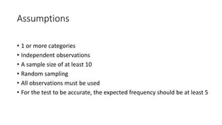 Assumptions
• 1 or more categories
• Independent observations
• A sample size of at least 10
• Random sampling
• All observations must be used
• For the test to be accurate, the expected frequency should be at least 5
 