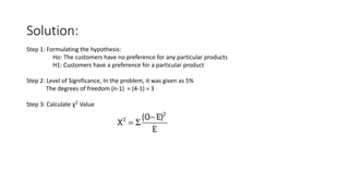 Solution:
Step 1: Formulating the hypothesis:
Ho: The customers have no preference for any particular products
H1: Customers have a preference for a particular product
Step 2: Level of Significance, In the problem, it was given as 5%
The degrees of freedom (n-1) = (4-1) = 3
Step 3: Calculate χ2 Value
 