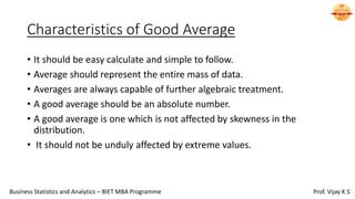 Characteristics of Good Average
• It should be easy calculate and simple to follow.
• Average should represent the entire mass of data.
• Averages are always capable of further algebraic treatment.
• A good average should be an absolute number.
• A good average is one which is not affected by skewness in the
distribution.
• It should not be unduly affected by extreme values.
Business Statistics and Analytics – BIET MBA Programme Prof. Vijay K S
 