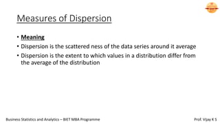 Measures of Dispersion
• Meaning
• Dispersion is the scattered ness of the data series around it average
• Dispersion is the extent to which values in a distribution differ from
the average of the distribution
Business Statistics and Analytics – BIET MBA Programme Prof. Vijay K S
 