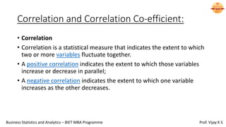Correlation and Correlation Co-efficient:
• Correlation
• Correlation is a statistical measure that indicates the extent to which
two or more variables fluctuate together.
• A positive correlation indicates the extent to which those variables
increase or decrease in parallel;
• A negative correlation indicates the extent to which one variable
increases as the other decreases.
Business Statistics and Analytics – BIET MBA Programme Prof. Vijay K S
 