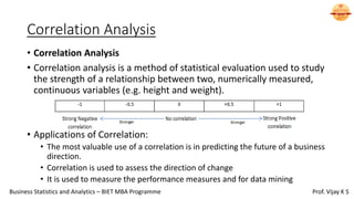Correlation Analysis
• Correlation Analysis
• Correlation analysis is a method of statistical evaluation used to study
the strength of a relationship between two, numerically measured,
continuous variables (e.g. height and weight).
• Applications of Correlation:
• The most valuable use of a correlation is in predicting the future of a business
direction.
• Correlation is used to assess the direction of change
• It is used to measure the performance measures and for data mining
Business Statistics and Analytics – BIET MBA Programme Prof. Vijay K S
 