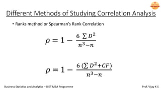 Different Methods of Studying Correlation Analysis
• Ranks method or Spearman’s Rank Correlation
𝜌 = 1 −
6 σ 𝐷2
𝑛3−𝑛
𝜌 = 1 −
6 (σ 𝐷2+𝐶𝐹ሻ
𝑛3−𝑛
Business Statistics and Analytics – BIET MBA Programme Prof. Vijay K S
 