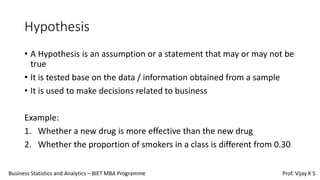 Hypothesis
• A Hypothesis is an assumption or a statement that may or may not be
true
• It is tested base on the data / information obtained from a sample
• It is used to make decisions related to business
Example:
1. Whether a new drug is more effective than the new drug
2. Whether the proportion of smokers in a class is different from 0.30
Business Statistics and Analytics – BIET MBA Programme Prof. Vijay K S
 