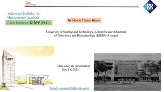 Advanced Statistics for
Measurement Sciences
By Mesele Tilahun Belete
University of Science and Technology, Korean Research Institute
of Bioscience and Biotechnology (KRIBB) Campus
Course Instructor: 강 남구 (Ph.D.)
Data analysis presentation
Dec 13, 2021
Email: mesele21@kribb.re.kr
 