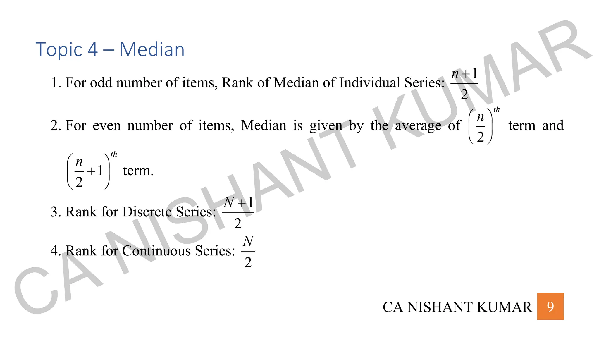 CA NISHANT KUMAR 9
Topic 4 – Median
1. For odd number of items, Rank of Median of Individual Series:
1
2
n +
2. For even number of items, Median is given by the average of
2
th
n
 
 
 
term and
1
2
th
n
 
+
 
 
term.
3. Rank for Discrete Series:
1
2
N +
4. Rank for Continuous Series:
2
N
CA NISHANT KUMAR
 