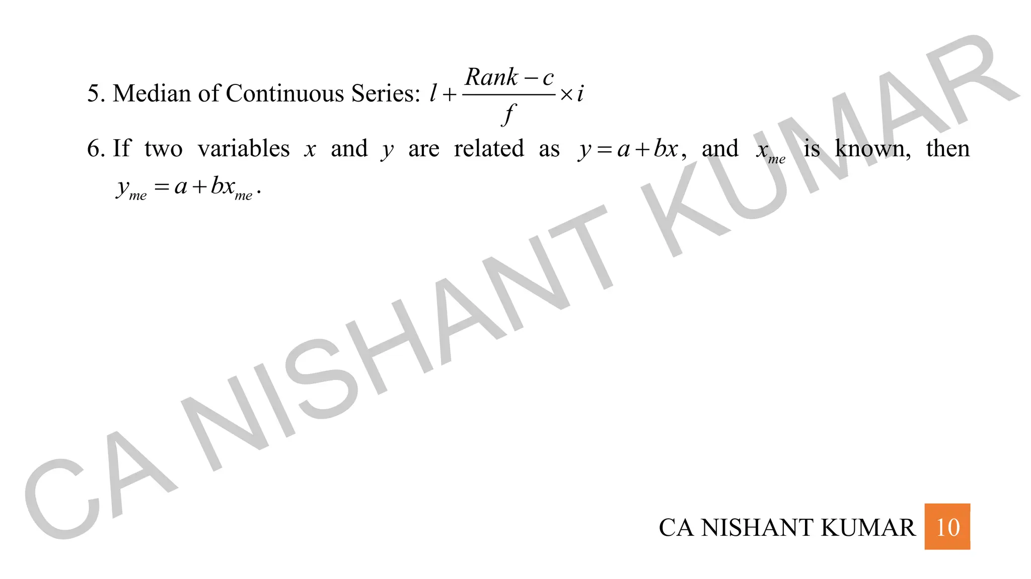 CA NISHANT KUMAR 10
5. Median of Continuous Series:
Rank c
l i
f
−
+ 
6. If two variables x and y are related as y a bx
= + , and me
x is known, then
me me
y a bx
= + .
CA NISHANT KUMAR
 