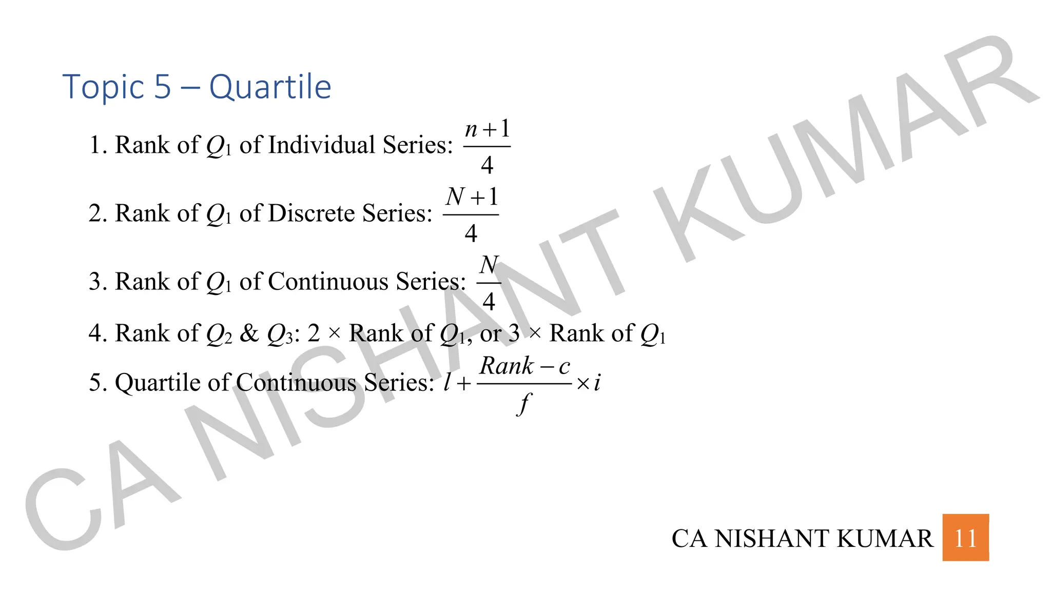 CA NISHANT KUMAR 11
Topic 5 – Quartile
1. Rank of Q1 of Individual Series:
1
4
n +
2. Rank of Q1 of Discrete Series:
1
4
N +
3. Rank of Q1 of Continuous Series:
4
N
4. Rank of Q2 & Q3: 2 × Rank of Q1, or 3 × Rank of Q1
5. Quartile of Continuous Series:
Rank c
l i
f
−
+ 
CA NISHANT KUMAR
 