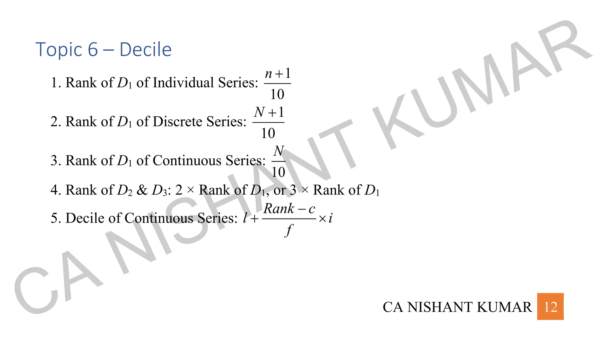 CA NISHANT KUMAR 12
Topic 6 – Decile
1. Rank of D1 of Individual Series:
1
10
n +
2. Rank of D1 of Discrete Series:
1
10
N +
3. Rank of D1 of Continuous Series:
10
N
4. Rank of D2 & D3: 2 × Rank of D1, or 3 × Rank of D1
5. Decile of Continuous Series:
Rank c
l i
f
−
+ 
CA NISHANT KUMAR
 