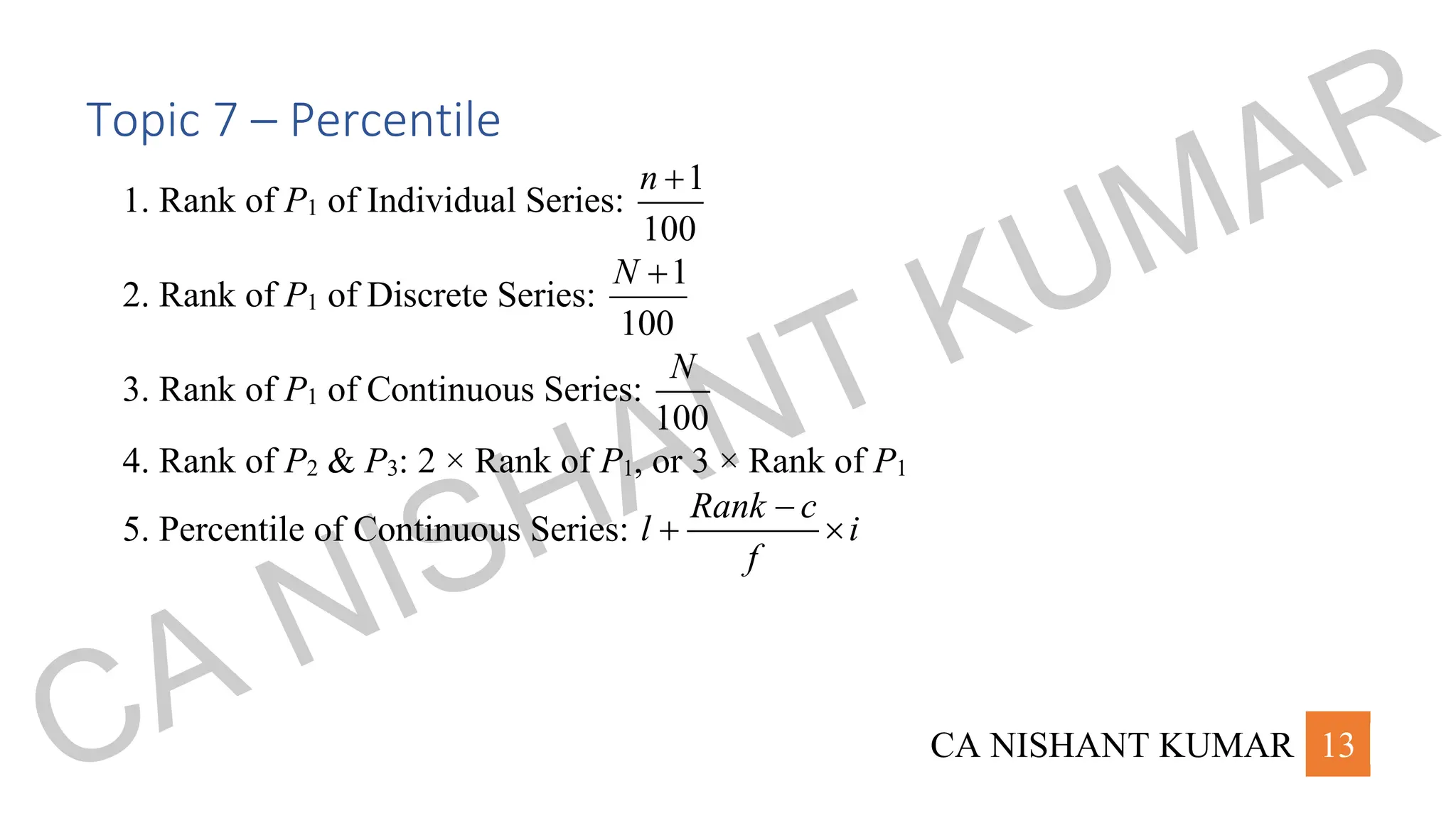 CA NISHANT KUMAR 13
Topic 7 – Percentile
1. Rank of P1 of Individual Series:
1
100
n +
2. Rank of P1 of Discrete Series:
1
100
N +
3. Rank of P1 of Continuous Series:
100
N
4. Rank of P2 & P3: 2 × Rank of P1, or 3 × Rank of P1
5. Percentile of Continuous Series:
Rank c
l i
f
−
+ 
CA NISHANT KUMAR
 