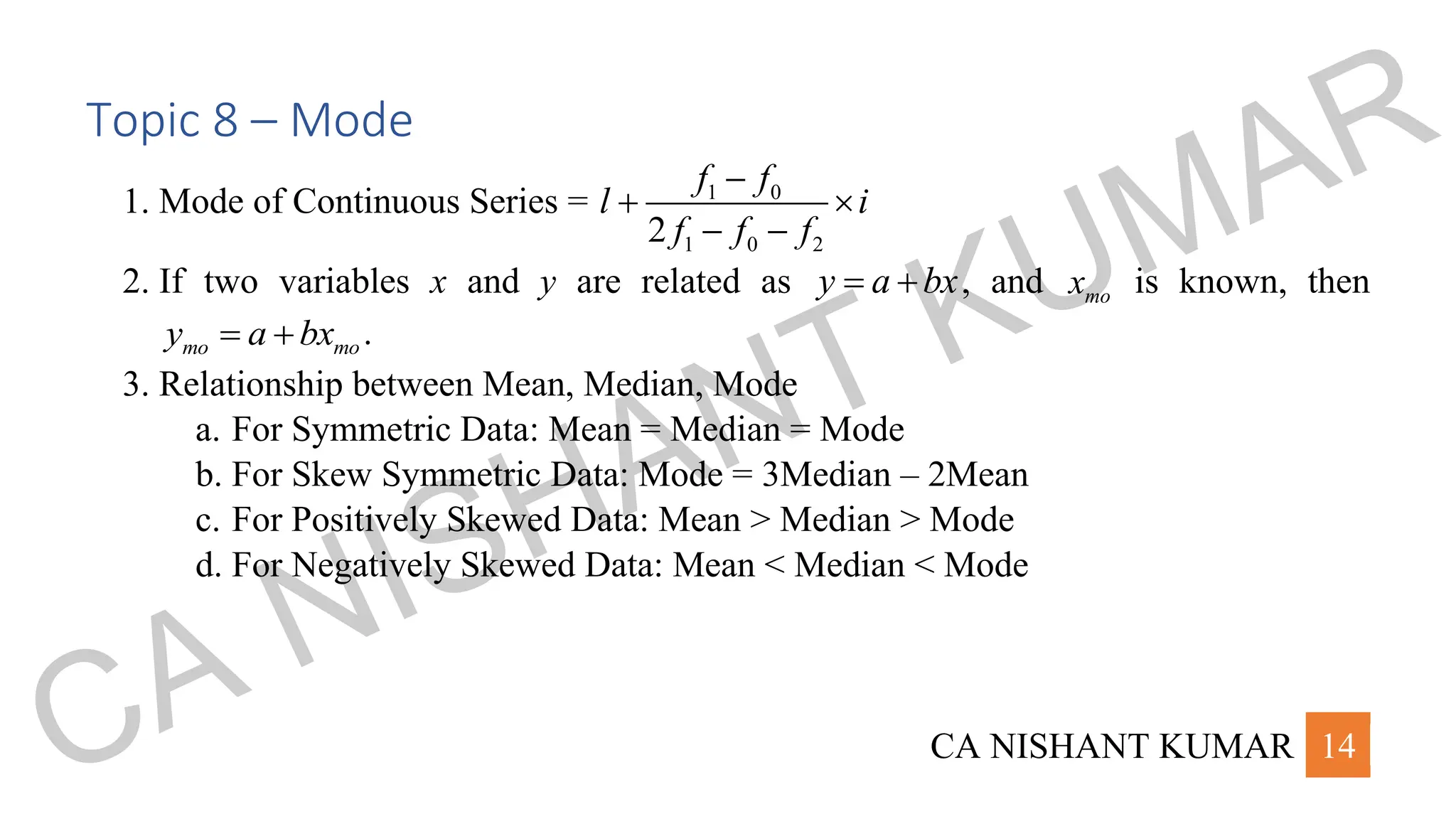 CA NISHANT KUMAR 14
Topic 8 – Mode
1. Mode of Continuous Series = 1 0
1 0 2
2
f f
l i
f f f
−
+ 
− −
2. If two variables x and y are related as y a bx
= + , and mo
x is known, then
mo mo
y a bx
= + .
3. Relationship between Mean, Median, Mode
a. For Symmetric Data: Mean = Median = Mode
b. For Skew Symmetric Data: Mode = 3Median – 2Mean
c. For Positively Skewed Data: Mean > Median > Mode
d. For Negatively Skewed Data: Mean < Median < Mode
CA NISHANT KUMAR
 
