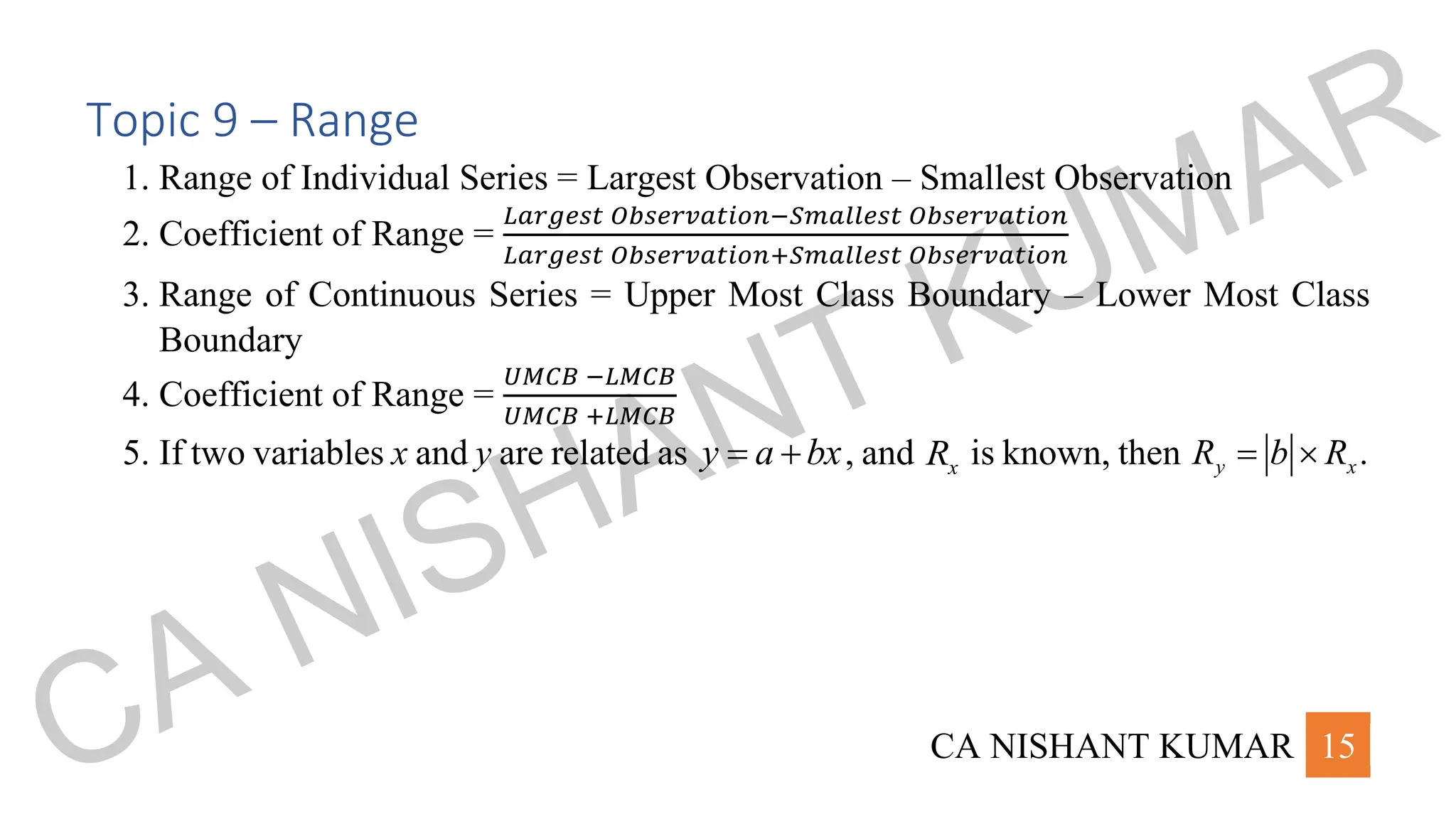 CA NISHANT KUMAR 15
Topic 9 – Range
1. Range of Individual Series = Largest Observation – Smallest Observation
2. Coefficient of Range =
𝐿𝑎𝑟𝑔𝑒𝑠𝑡 𝑂𝑏𝑠𝑒𝑟𝑣𝑎𝑡𝑖𝑜𝑛−𝑆𝑚𝑎𝑙𝑙𝑒𝑠𝑡 𝑂𝑏𝑠𝑒𝑟𝑣𝑎𝑡𝑖𝑜𝑛
𝐿𝑎𝑟𝑔𝑒𝑠𝑡 𝑂𝑏𝑠𝑒𝑟𝑣𝑎𝑡𝑖𝑜𝑛+𝑆𝑚𝑎𝑙𝑙𝑒𝑠𝑡 𝑂𝑏𝑠𝑒𝑟𝑣𝑎𝑡𝑖𝑜𝑛
3. Range of Continuous Series = Upper Most Class Boundary – Lower Most Class
Boundary
4. Coefficient of Range =
𝑈𝑀𝐶𝐵 −𝐿𝑀𝐶𝐵
𝑈𝑀𝐶𝐵 +𝐿𝑀𝐶𝐵
5. If two variables x and y are related as y a bx
= + , and x
R is known, then .
y x
R b R
= 
CA NISHANT KUMAR
 